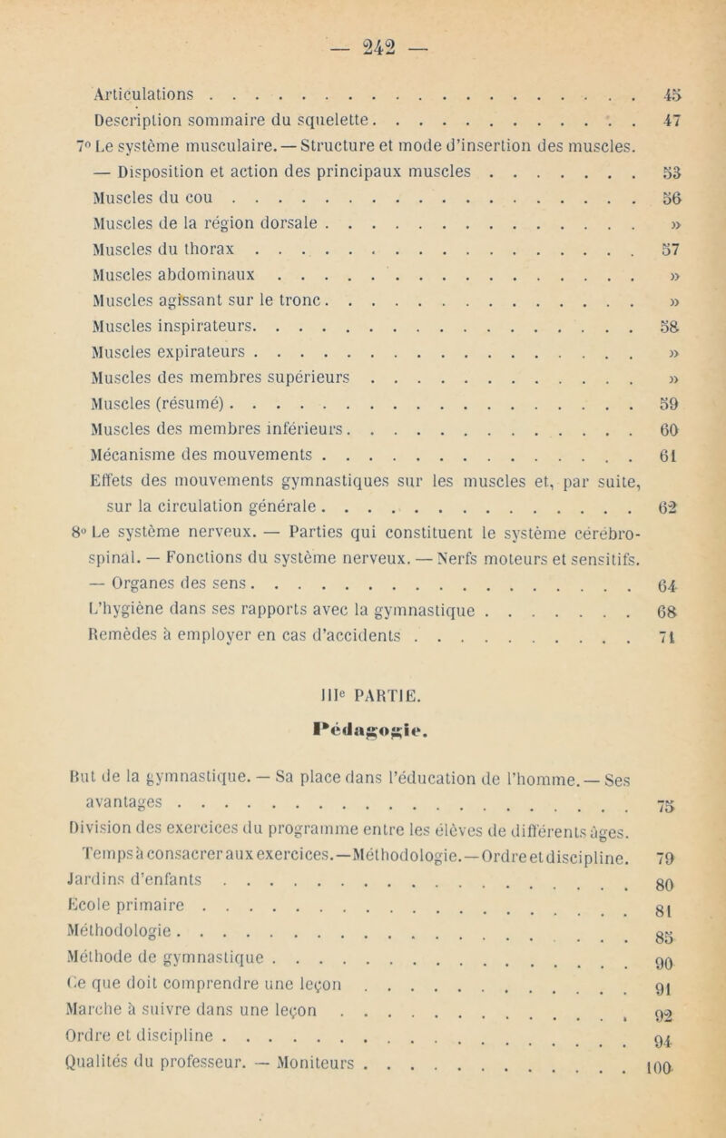 Articulations 45 Description sommaire du squelette 47 7 Le système musculaire. — Structure et mode d’insertion des muscles. — Disposition et action des principaux muscles 53 Muscles du cou 56 Muscles de la région dorsale » Muscles du thorax 57 Muscles abdominaux » Muscles agissant sur le tronc » Muscles inspirateurs 58. Muscles expirateurs » Muscles des membres supérieurs » Muscles (résumé) 59 Muscles des membres inférieurs 6D Mécanisme des mouvements 61 Effets des mouvements gymnastiques sur les muscles et, par suite, sur la circulation générale 62 8° Le système nerveux. — Parties qui constituent le système cérébro- spinal. — Fonctions du système nerveux. — Nerfs moteurs et sensitifs. — Organes des sens (34 L’hygiène dans ses rapports avec la gymnastique 68 Remèdes à employer en cas d’accidents 71 IIP PARTIE. Rut de la gymnastique. — Sa place dans l’éducation de l’homme. — Ses avantages Division des exercices du programme entre les élèves de différents âges. ïempsà consacrer aux exercices.—Méthodologie.—Ordreetdiscipline. 79 Jardins d'enfants Ecole primaire Méthodologie g^ Méthode de gymnastique 90 Le que doit comprendre une leçon gi .Marche à suivre dans une leçon ^ 92 Ordre et discipline 9I, Qualités du professeur. — Moniteurs