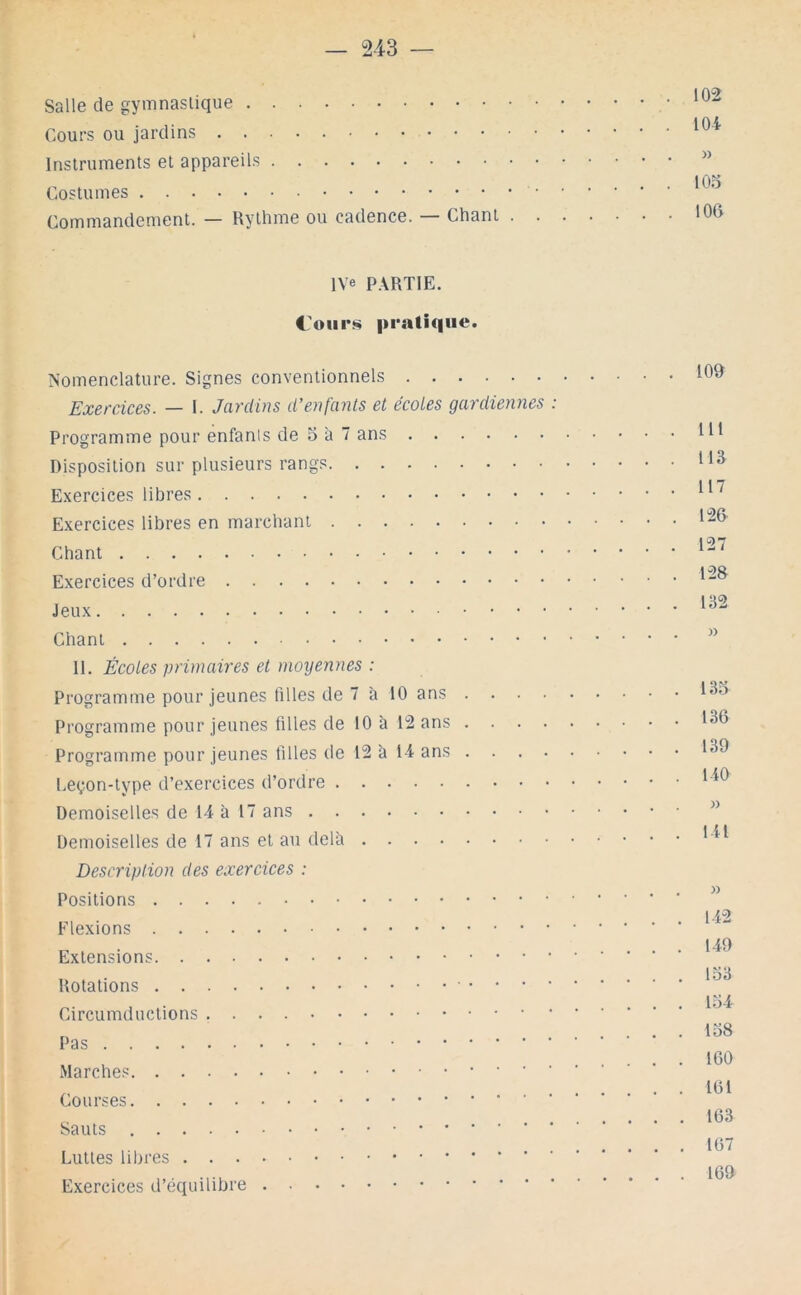 Salle de gymnastique Cours ou jardins Instruments et appareils Costumes Commandement. — Rythme ou cadence. Chant 102 104 » 103 106 l\'e P.\RTIE. C'oiir!^ pratique. Nomenclature. Signes conventionnels Exercices. — I. Jardins d'enf'ants et écoles gardiennes : Programme pour enfants de o à 7 ans Disposition sur plusieurs rangs Exercices libres Exercices libres en marchant Chant Exercices d’ordre Jeux Chant 11. Écoles primaires et moyennes : Programme pour jeunes filles de 7 à 10 ans .... Programme pour jeunes filles de 10 à 12 ans .... Programme pour jeunes filles (le 12 à 14 ans .... Leçon-type d’exercices d’ordre Demoiselles de 14 à 17 ans Demoiselles de 17 ans et au delà Description des exercices : Positions Flexions Extensions Rotations Circumductions Pas Marches Courses Sauts Luttes libres Exercices d’équilibre . 109 . 111 . 113 . 117 . 126 . 127 . 128 . 132 133 136 139 140 )) 141 142 149 133 134 138 160 161 163 167 169