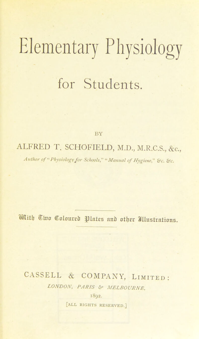 Elementary Physiology for Students. BY ALFRED T. SCHOFIELD, M.D, M.R.C.S., &c., Author of Physiology for Schools,  Manual of Hygiene, &c. &c. Mtitlj Ctoo dtoloureit |HatEa an& otljcr ailhtatrations. CASSELL & COMPANY, Limited LONDON, PARIS MELBOURNE. 1892. [all rights reserved.]