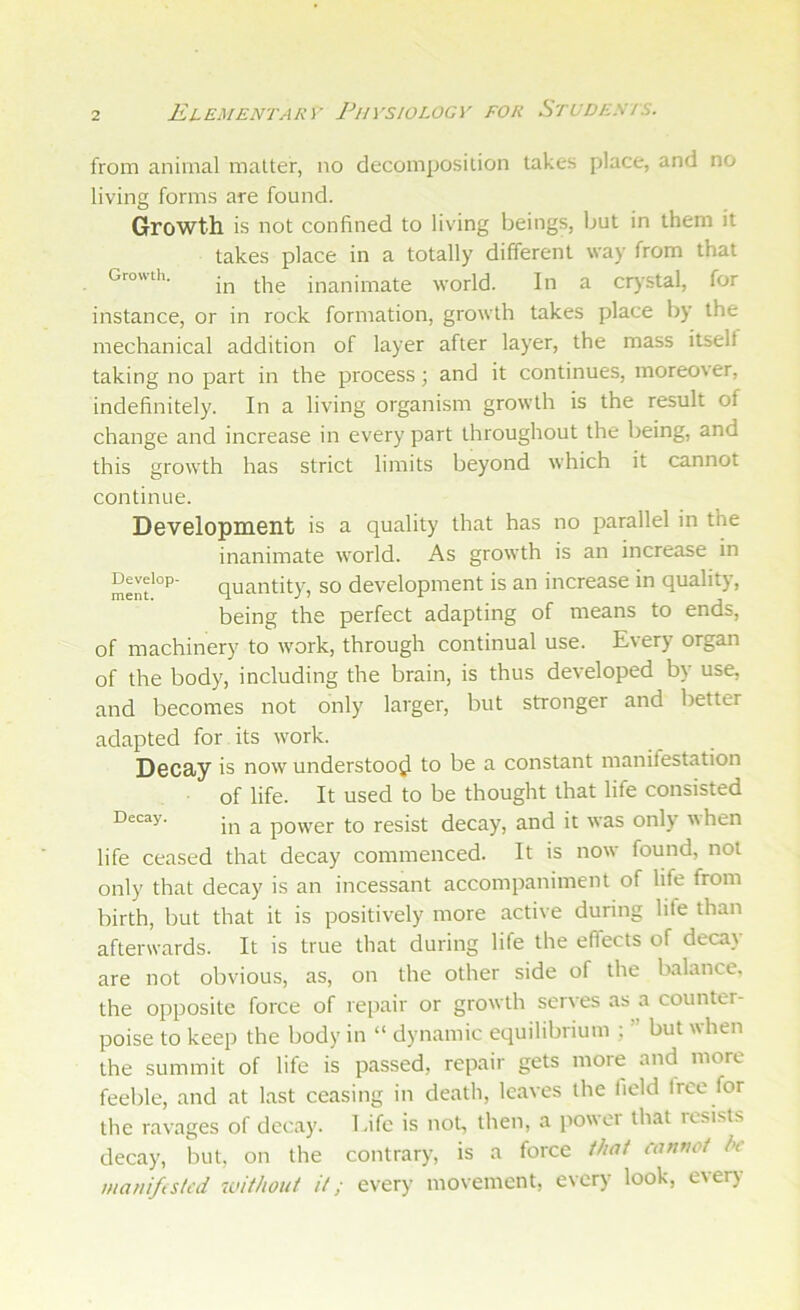 from animal matter, no decomposition takes place, and no living forms are found. Growth is not confined to living beings, but in them it takes place in a totally different way from that Growth. inanimate world. In a crj'Stal, for instance, or in rock formation, growth takes place by the mechanical addition of layer after layer, the mass itselt taking no part in the process; and it continues, moreover, indefinitely. In a living organism growth is the result of change and increase in every part throughout the being, and this growth has strict limits beyond which it cannot continue. Development is a quality that has no parallel in the inanimate world. As growth is an increase in Senf°’’' quantity, so development is an increase in quality, being the perfect adapting of means to ends, of machinery to work, through continual use. Every organ of the body, including the brain, is thus developed by use, and becomes not only larger, but stronger and better adapted for its work. Decay is now understood to be a constant manifestation of life. It used to be thought that life consisted Decay. ^ powcr to resist decay, and it was only when life ceased that decay commenced. It is now found, not only that decay is an incessant accompaniment of life from birth, but that it is positively more active during lite than afterwards. It is true that during life the effects of decay are not obvious, as, on the other side of the balance, the opposite force of repair or growth serves as a counter- poise to keep the body in “ dynamic equilibrium ; ” but when the summit of life is passed, repair gets more and more feeble, and at last ceasing in death, leaves the field Irce for the ravages of decay. Life is not, then, a power that resists decay, hut, on the contrary, is a force that canvoi be maniftsled without it; every movement, every look, eveiy
