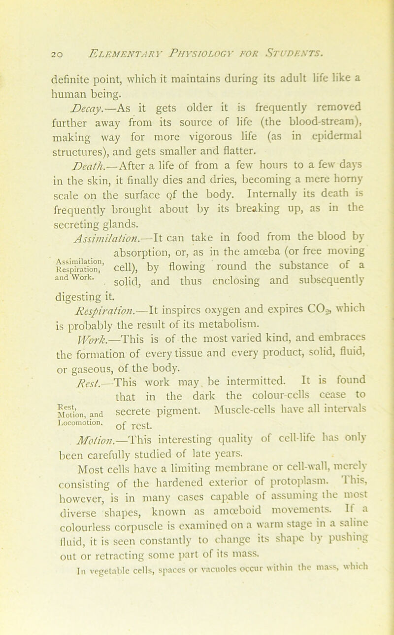 definite point, which it maintains during its adult life like a human being. Decay.—As it gets older it is frequently removed further away from its source of life (the blood-stream), making way for more vigorous life (as in epidermal structures), and gets smaller and flatter. Death.—After a life of from a few hours to a few days in the skin, it finally dies and dries, becoming a mere homy scale on the surface qf the body. Internally its death is frequently brought about by its breaking up, as in the secreting glands. Assimilation.—It can take in food from the blood by- absorption, or, as in the amceba (or free moving R^pTraUon^ Cell), by flowing round the substance of a and Work. golid, and thus enclosing and subsequently- digesting it. Respiratio7i.—It inspires oxygen and expires COa, which is probably the result of its metabolism. ]York.—This is of the most varied kind, and embraces the formation of every tissue and every product, solid, fluid, or gaseous, of the body. j^^st.—This work may, be intermitted. It is found that in the dark the colour-cells cease to MoUon, and secretc pigment. Muscle-cells have all intervals Locomotion. Motion.—This interesting quality of cell-life has only- been carefully studied of late years. Most cells have a limiting membrane or cell-wall, merely- consisting of the hardened exterior of protojilasm. This, however, is in many cases capable of assuming the most diverse shapes, known as ama-boid movements. If a colourless corpuscle is examined on a warm stage in a saline fluid, it is seen constantly- to change its .shape by pushing out or retracting some part of its mass. In vegetable cells, spaces or vacuoles occur within the mass, which