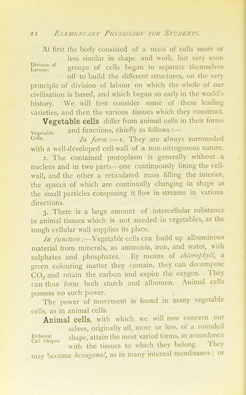 Division of Labour. At first the body consisted of a mass of cells more or less similar in shape and work, but very soon groups of cells began to separate themselves off to build the different structures, on the very principle of division of labour on which the whole of our civilisation is based, and which began so early in the world’s history, ^\^e will first consider some of these leading varieties, and then the various tissues which they construct. Vegetable cells differ from animal cells in their forms Vegetable funclioiis, chiefly as follows :— In form :—i. They are always surrounded with a well-developed cell-wall of a non-nitrogenous nature. 2. The contained protoplasm is generally without a nucleus and in two parts—one continuously lining the cell- wall, and the other a reticulated mass filling the interior, the spaces of which are continually changing in shape as the small particles composing it flow in streams in various directions. 3. There is a large amount of intercellular substance in animal tissues which is not needed in vegetables, as the tough cellular wall supplies its place. In function :—Vegetable cells can build up albuminous material from minerals, as ammonia, iron, and water, with sulphates and phosphates. By means of chlorophyll, a green colouring matter they contain, they can decompose COo and retain the carbon and e.xpire the oxygen. Ihey can”thus form both starch and albumen. Animal cells possess no such power. The power of movement is found in many vegetable cells, as in animal cells. AnimSil cells, with which we will now concern our selves, originally all, more or less, of a rounded DiiTereiit shaDC attain the most varied lorms, in accordance with the tissues to which they belong. 1 he\ may become hexagonal, as in many internal membranes; or