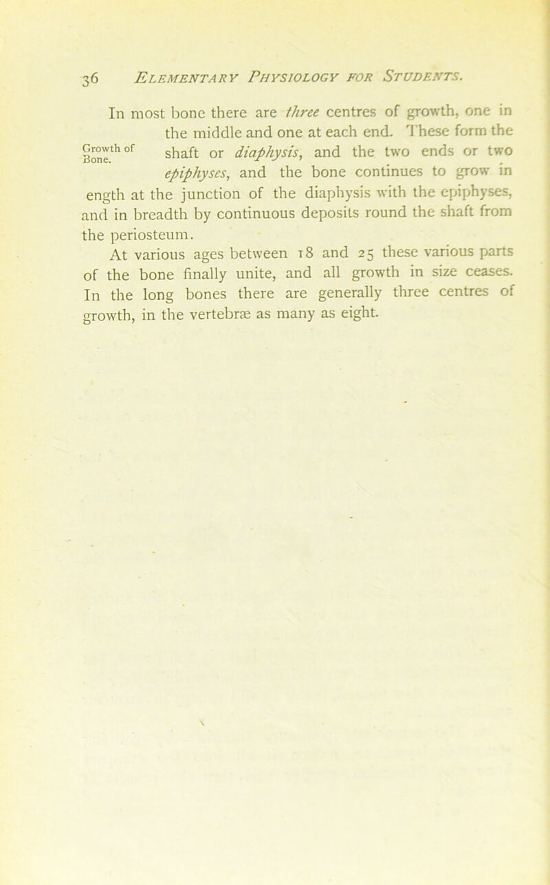 In most bone there are three centres of growth, one in the middle and one at each end. 'I'hese form the 3one^'’°*^ shaft or diaphysis, and the two ends or two epiphyses, and the bone continues to grow in ength at the junction of the diaphysis with the epiphyses, and in breadth by continuous deposits round the shaft from the periosteum. At various ages between t8 and 25 these various parts of the bone finally unite, and all growth in size ceases. In the long bones there are generally three centres of growth, in the vertebrae as many as eight.