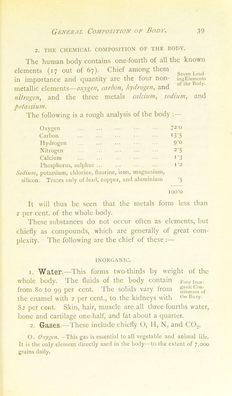 2. THE CHEMICAL COMPOSITION OF THE BODY. The human body contains one-fourth of all the known elements (17 out of 67). Chief among them in imnortance and quantity are the four non- ingEiements ^ ^ ,, 7 j of the Body. metallic elements—oxygen, carbon, hydrogen, and nitrogen, and the three metals calcium, sodium, and potassium. The following is a rough analysis of the body :— O-xygen ... ... ... ■■ 720 Carbon ... ... ■■ >3'5 Hydrogen ... ... ... .■ 9’0 Nitrogen ... ... ... ... ^’5 Calcium ... ... . ■ ■ i‘3 Phosphorus, sulphur ... ... ... ... i'2 Sodium, potassium, chlorine, fluorine, iron, magnesium, silicon. Traces only of lead, copper, and aluminium 5 lOO'O It will thus be seen that the metals form less than 2 per cent, of the whole body. These substances do not occur often as elements, but chiefly as compounds, which are generally of great com- plexity. The following are the chief of these :— INORGANIC. 1. Water.—This forms two-thirds by weight of the whole body. The fluids of the body contain F„„rinor- from 8o to 99 per cent. The solids vary from ft'-iue.uro'f the enamel with 2 per cent., to the kidneys with theBojy. 82 per cent. Skin, hair, muscle are all three-fourths water, bone and cartilage one-half, and fat about a cjuarlcr. 2. Gases.—These include chiefly O, H, N, and COj. O. Oxygen. -This gas is essential to all vegetable and animal life. It is the only element directly used in the body—to the extent of 7,000 grains daily.