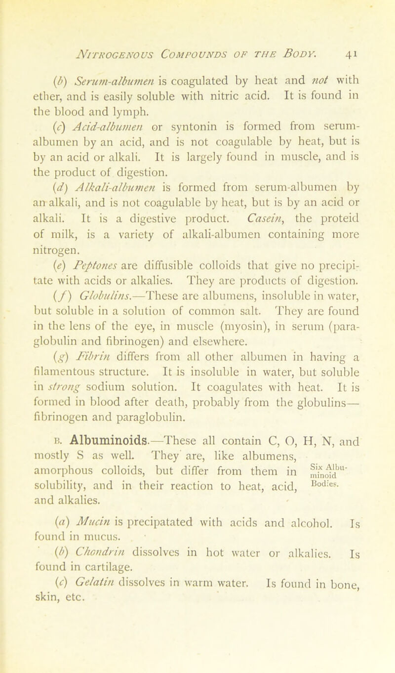 (b) Seriim-albi/men is coagulated by heat and not with ether, and is easily soluble with nitric acid. It is found in the blood and lymph. (0) Add-albumen or syntonin is formed from serum- albumen by an acid, and is not coagulable by heat, but is by an acid or alkali. It is largely found in muscle, and is the product of digestion. {d) Alkali-albumen is formed from serum-albumen by an alkali, and is not coagulable by heat, but is by an acid or alkali. It is a digestive product. Casein, the proteid of milk, is a variety of alkali-albumen containing more nitrogen. {e) Peptones are diffusible colloids that give no precipi- tate with acids or alkalies. They are products of digestion. (/) Globulins.—These are albumens, insoluble in water, but soluble in a solution of common salt. They are found in the lens of the eye, in muscle (myosin), in serum (para- globulin and fibrinogen) and elsewhere. {g) Fibrin differs from all other albumen in having a filamentous structure. It is insoluble in water, but soluble in strong sodium solution. It coagulates with heat. It is formed in blood after death, probably from the globulins— fibrinogen and paraglobulin. B. Albuminoids.—These all contain C, O, H, N, and mostly S as well. They’ are, like albumens, amorphous colloids, but differ from them in solubility, and in their reaction to heat, acid, and alkalies. (a) Mudn is precipatated with acids and alcohol. Is found in mucus. {b) Chondrin dissolves in hot water or alkalies. Is found in cartilage. (c) Gelatin dissolves in warm water. Is found in bone, skin, etc.