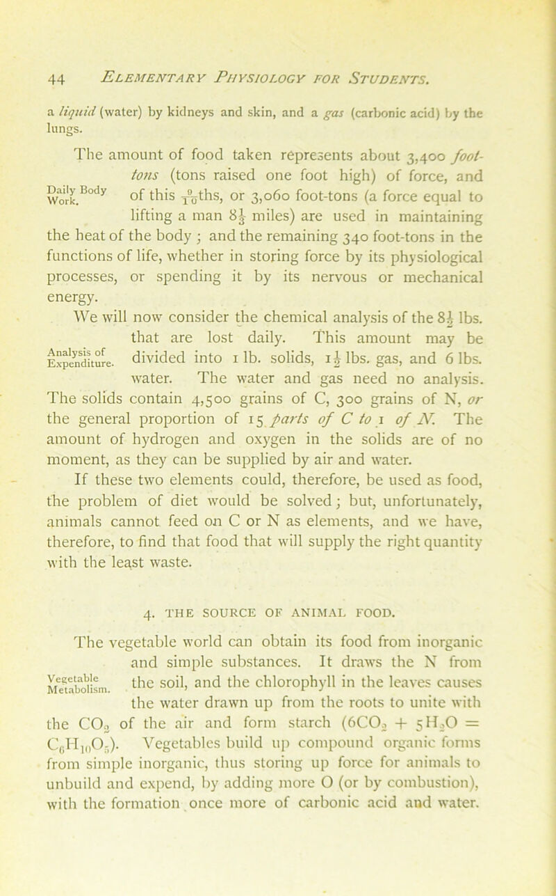 a liquid (water) by kidneys and skin, and a gas (carlK>nic acid) by the lungs. The amount of food taken represents about 3,400 foot- to?is (tons raised one foot high) of force, and Work.^°‘'^ of this x’oths, or 3,060 foot-tons (a force equal to lifting a man 8^- miles) are used in maintaining the heat of the body ; and the remaining 340 foot-tons in the functions of life, whether in storing force by its physiological processes, or spending it by its nervous or mechanical energy. We will now consider the chemical analysis of the 8i lbs. that are lost daily. This amount may be Expenditure, divided into i lb. solids, lbs, gas, and 6 lbs. water. The water and gas need no analysis. The solids contain 4,500 grains of C, 300 grains of N, or the general proportion of parts of C to \ of N. The amount of hydrogen and o.xygen in the solids are of no moment, as they can be supplied by air and water. If these two elements could, therefore, be used as food, the problem of diet would be solved; but, unfortunately, animals cannot feed on C or N as elements, and we have, therefore, to find that food that will supply the right quantity with the le^st waste. 4. THE SOURCE OF ANIM.VU FOOD. The vegetable world can obtain its food from inorganic and simple substances. It draws the N from Mmboilsm the soil, and the chlorophyll in the leaves causes the water drawn up from the roots to unite with the CO3 of the air and form starch (6CO3 -j- 5H3O = CgMioOr,). Vegetables build uji compound organic forms from simple inorganic, thus storing up force for animals to unbuild and expend, I)y adding more O (or by combustion), with the formation once more of carbonic acid and water.