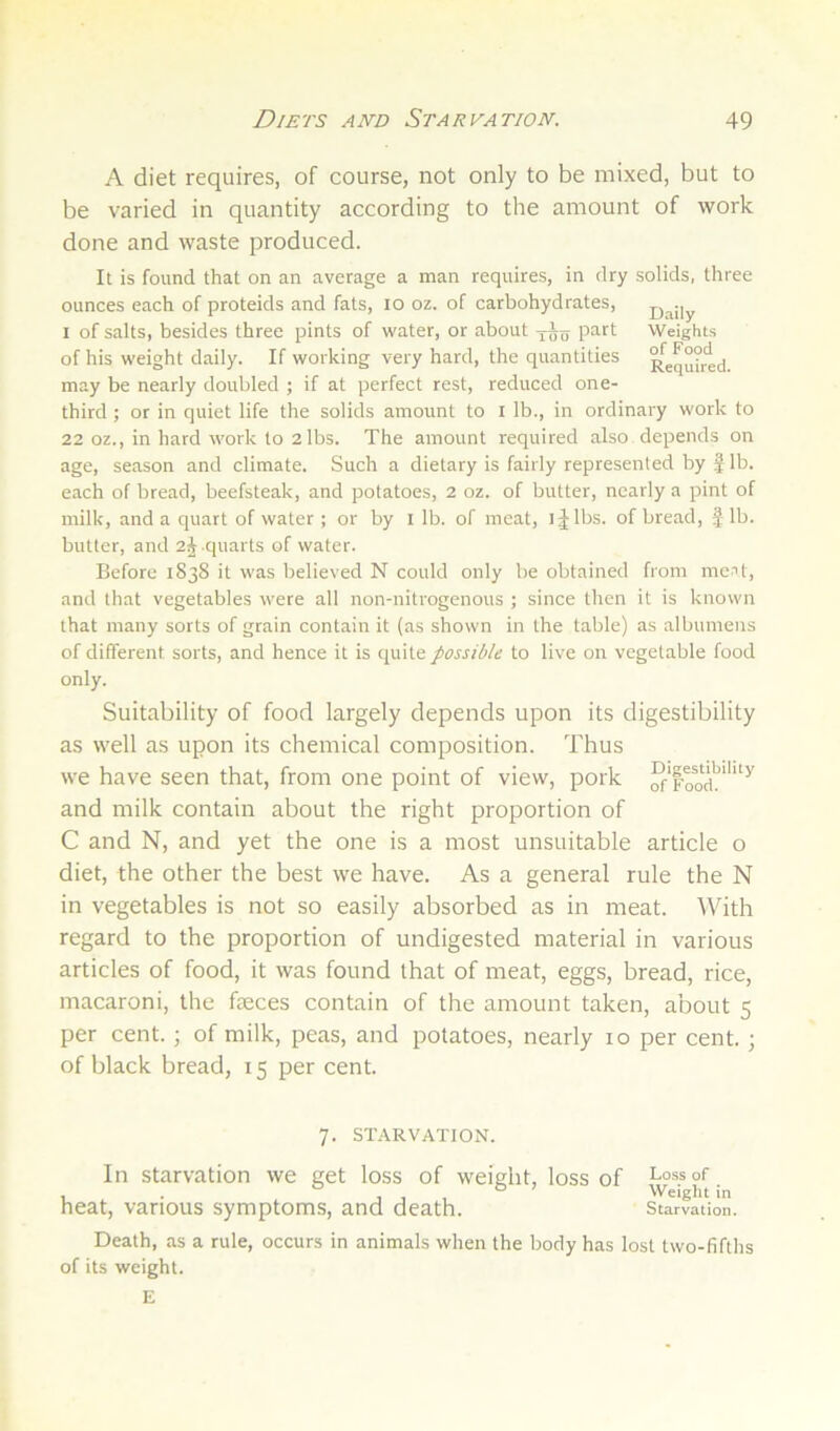 A diet requires, of course, not only to be mixed, but to be varied in quantity according to the amount of work done and waste produced. It is found that on an average a man requires, in dry solids, three ounces each of proteids and fats, lo oz. of carbohydrates, D^ily I of salts, besides three pints of water, or about part Weights of his weight daily. If working very hard, the quantities Req°°red. may be nearly doubled ; if at perfect rest, reduced one- third ; or in quiet life the solids amount to l lb., in ordinary work to 22 oz., in hard work to 2 lbs. The amount required also depends on age, season and climate. Such a dietary is fairly represented by J lb. each of bread, beefsteak, and potatoes, 2 oz. of butter, nearly a pint of milk, and a quart of water ; or by l lb. of meat, l J lbs. of bread, f lb. butter, and 2j quarts of water. Before 1838 it was believed N could only be obtained from me’'t, and that vegetables were all non-nitrogenous ; since then it is known that many sorts of grain contain it (as shown in the table) as albumens of different sorts, and hence it is quite possible to live on vegetable food only. Suitability of food largely depends upon its digestibility as well as upon its chemical composition. Thus we have seen that, from one point of view, pork and milk contain about the right proportion of C and N, and yet the one is a most unsuitable article o diet, the other the best we have. As a general rule the N in vegetables is not so easily absorbed as in meat. With regard to the proportion of undigested material in various articles of food, it was found that of meat, eggs, bread, rice, macaroni, the faeces contain of the amount taken, about 5 per cent.; of milk, peas, and potatoes, nearly 10 per cent.; of black bread, 15 per cent. 7. STARVATION. In starvation we get loss of weight, loss of Loss of , . , , , Weight in heat, various symptoms, and death. Starvation. Death, as a rule, occurs in animals when the body has lost two-fifths of its weight. E