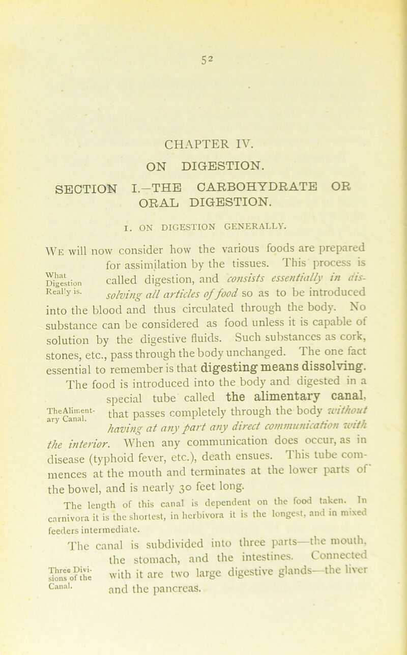 1 i i I CHAPTER IV. ON DIGESTION. SECTION I.—THE CARBOHYDRATE OR ORAL DIGESTION. I. ON DIGESTION GENERALLY. We will now consider how the various foods are prepared for assimilation by the tissues. This process is Digestion Called digestion, and consists essentially in dis- Really is. solvuig all articks of food as to be introduced into the blood and thus circulated through the body. No substance can be considered as food unless it is capable of solution by the digestive fluids. Such substances as cork, stones, etc., pass through the body unchanged. The one fact essential to remember is that digesting means dissolving. The food is introduced into the body and digested in a special tube called the alimentary canal, TheAiirr.ent- passes Completely through the body without ary Canal. v •' . having at a?iy part any direct communication wti/i the interior. When any communication does occur, as in disease (typhoid fever, etc.), death ensues. 1 his tube com- mences at the mouth and terminates at the lower parts of the bowel, and is nearly 30 feet long. The length of this c.'inal is dependent on the food taken. In carnivora it is the shortest, in hcrbivora it is the longest, and in mixed feeders intermediate. The canal is subdivided into three parts—the mouth, the stomach, and the intestines. Connected with it are two large digestive glands^ the liver and the pancreas. Three Divi- sions of the Canal.