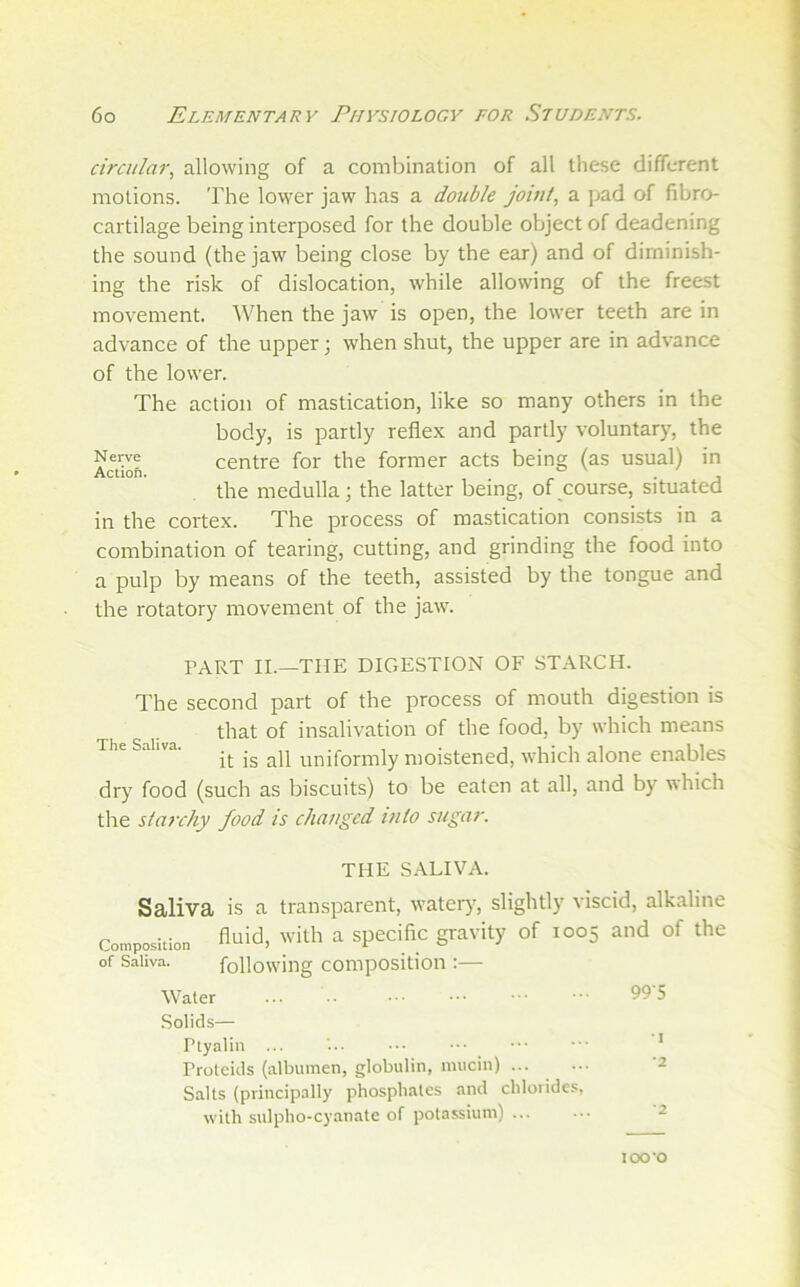 Nerve Actiofi. circular., allowing of a combination of all tliese different motions. The lower jaw has a double jowl, a pad of fibro- cartilage being interposed for the double ofjject of deadening the sound (the jaw being close by the ear) and of diminish- ing the risk of dislocation, while allowing of the freest movement. When the jaw is open, the lower teeth are in advance of the upper; when shut, the upper are in advance of the lower. The action of mastication, like so many others in the body, is partly reflex and partly voluntary, the centre for the former acts being (as usual) in the medulla; the latter being, of ^course, situated in the cortex. The process of mastication consists in a combination of tearing, cutting, and grinding the food into a pulp by means of the teeth, assisted by the tongue and the rotatory movement of the jaw. PART II.—THE DIGESTION OF STARCH. The second part of the process of mouth digestion is that of insalivation of the food, by which means it is all uniformly moistened, which alone enables dry food (such as biscuits) to be eaten at all, and by which the starchy food is changed into sugar. THE SALIVA. Saliva is a transparent, water)', slightly viscid, alkaline Ccnposition A^id, with a specific gi-avity of 1005 and of the of Saliva. following compositioii;— Water 995 .Solids— Ptyaliii ... '... Proleids (albumen, globulin, mucin) Salts (principally phosphates and chlorides, with sulpho-cyanate of potassium) I *2 *2 100*0