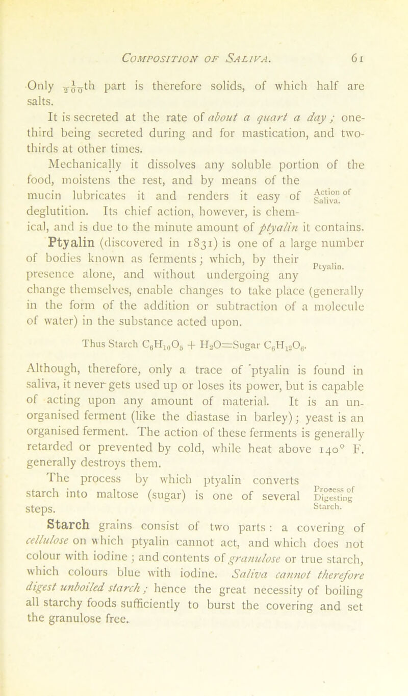 Only 2-Joth part is therefore solids, of which half are salts. It is secreted at the rate of about a quart a day ; one- third being secreted during and for mastication, and two- thirds at other times. Mechanically it dissolves any soluble portion of the food, moistens the rest, and by means of the mucin lubricates it and renders it easy of saHy^ deglutition. Its chief action, however, is chem- ical, and is due to the minute amount of ptyalin it contains. Ptyalin (discovered in 1831) is one of a large number of bodies known as ferments ; which, by their , j • , , . Ptyahn. presence alone, and without undergoing any change themselves, enable changes to take place (generally in the form of the addition or subtraction of a molecule of water) in the substance acted upon. Thus Starch CkIIi^Os -t- H20=Sugar Although, therefore, only a trace of ptyalin is found in saliva, it never gets used up or loses its power, but is capalile of acting upon any amount of material. It is an un- organised ferment (like the diastase in barley); yeast is an organised ferment. The action of these ferments is generally retarded or prevented by cold, while heat above 140° F. generally destroys them. The process by which ptyalin converts starch into maltose (sugar) is one of several steps. Starch grains consist of two parts : a covering of cellulose on which ptyalin cannot act, and which does not colour with iodine ; and contents o{grauulose or true starch, which colours blue with iodine. Saliva cannot therefore digest unboiled starch; hence the great necessity of boiling all starchy foods sufficiently to burst the covering and set the granulose free.