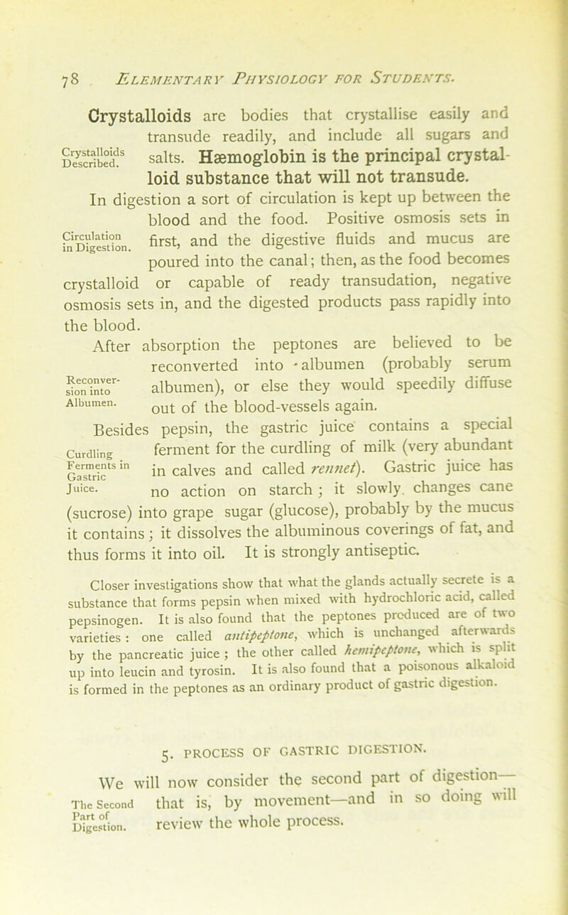 Crystalloids are bodies that crystallise easily and transude readily, and include all sugars and D^scrfbed!' salts. Hsemoglobiii is the principal crystal- loid substance that will not transude. In digestion a sort of circulation is kept up between the blood and the food. Positive osmosis sets in ^'Digestion ^rst, and the digestive fluids and mucus are poured into the canal; then, as the food becomes crystalloid or capable of ready transudation, negative osmosis sets in, and the digested products pass rapidly into the blood. After absorption the peptones are believed to be reconverted into * albumen (probably serum ^on'intr’ albumen), or else they would speedily diffuse Albumen. blood-vessels again. Besides pepsin, the gastric juice contains a special Curdling ferment for the curdling of milk (very abundant gTsTh^ ■ in calves and called retmet). Gastric juice has Juice. j^Q action on starch ; it slowly, changes cane (sucrose) into grape sugar (glucose), probably by the mucus it contains j it dissolves the albuminous coverings of fat, and thus forms it into oil. It is strongly antiseptic. Closer investigations show that what the glands actually secrete is a substance that forms pepsin when mixed with hydrochloric acid, called pepsinogen. It is also found that the peptones produced are of two varieties: one called antipeptone, which is unchanged afterwards by the pancreatic juice ; the other called hemipcptone, which is split up into leucin and tyrosin. It is also found that a poisonous alkaloid is formed in the peptones as an ordinary product of gastnc digestion. 5. PROCESS OF GASTRIC DIGESTION. We will now consider the second part of digestion— The Second that is, by movement—and in so doing will WgUion. review the whole process.