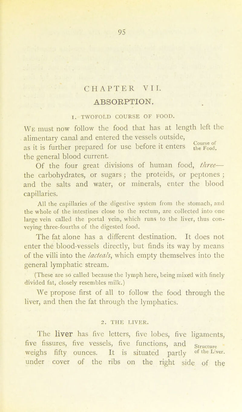 CHAPTER VII. ABSORPTION. I. TWOFOLD COURSE OF FOOD. We must now follow the food that has at length left the alimentary canal and entered the vessels outside, as it is further prepared for use before it enters S^Food^. the general blood current. Of the four great divisions of human food, three— the carbohydrates, or sugars ; the proteids, or peptones ; and the salts and water, or minerals, enter the blood capillaries. All the capillaries of the digestive system from the stomach, and the whole of the intestines close to the rectum, are collected into one large vein called the portal vein, which runs to the liver, thus con- veying three-fourths of the digested food. The fat alone has a different destination. It does not enter the blood-vessels directly, but finds its way by means of the villi into the iacieats, which empty themselves into the general lymphatic stream. (These are so called because the lymph here, being mixed with finely divided fat, closely resembles milk.) We propose first of all to follow the food through the liver, and then the fat through the lymphatics. 2. THE LIVER. The liver has five letters, five lobes, five ligaments, five fissures, five vessels, five functions, and structure weighs fifty ounces. It is situated partly under cover of the ribs on the right side of the