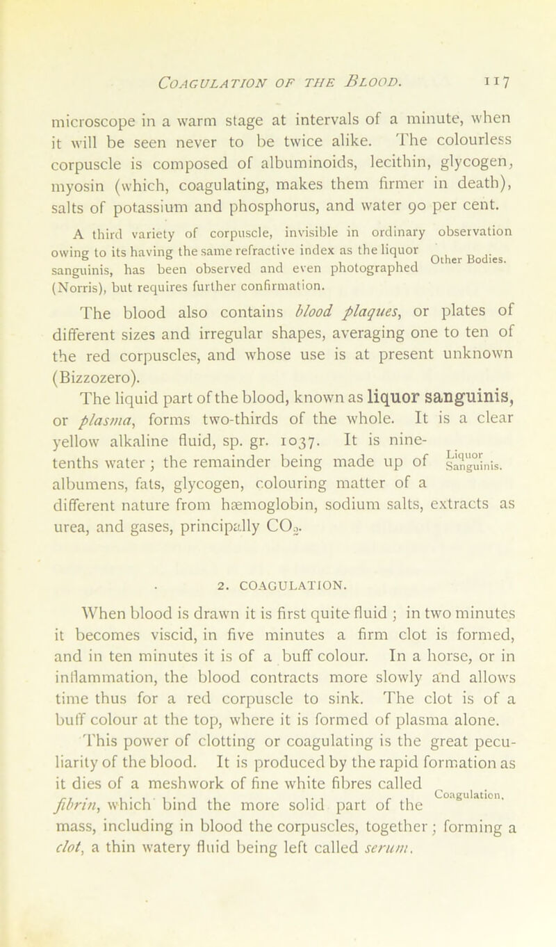 microscope in a warm stage at intervals of a minute, when it will be seen never to be twice alike. The colourless corpuscle is composed of albuminoids, lecithin, glycogen, myosin (which, coagulating, makes them firmer in death), salts of potassium and phosphorus, and water 90 per cent. A third variety of corpuscle, invisible in ordinary observation owine to its having the same refractive index as the liquor ^ & . , , , , , Other Bodies, sanguinis, has been observed and even photographed (Norris), but requires further confirmation. The blood also contains blood plaques, or plates of different sizes and irregular shapes, averaging one to ten of the red corpuscles, and whose use is at present unknown (Bizzozero). The liquid part of the blood, known as liquor sanguinis, or plasma, forms two-thirds of the whole. It is a clear yellow alkaline fluid, sp. gr. 1037. It is nine- tenths water ; the remainder being made up of sanguhus. albumens, fats, glycogen, colouring matter of a different nature from haemoglobin, sodium salts, extracts as urea, and gases, principally COo. 2. CO-A.GULATION. When blood is drawn it is first quite fluid ; in two minutes it becomes viscid, in five minutes a firm clot is formed, and in ten minutes it is of a buff colour. In a horse, or in inflammation, the blood contracts more slowly and allows time thus for a red corpuscle to sink. The clot is of a buff colour at the top, where it is formed of plasma alone. I'his power of clotting or coagulating is the great pecu- liarity of the blood. It is produced by the rapid formation as it dies of a meshwork of fine white fibres called ^ ^ . fibrin, which bind the more solid part of the mass, including in blood the corpuscles, together; forming a clot, a thin watery fluid being left called serum.