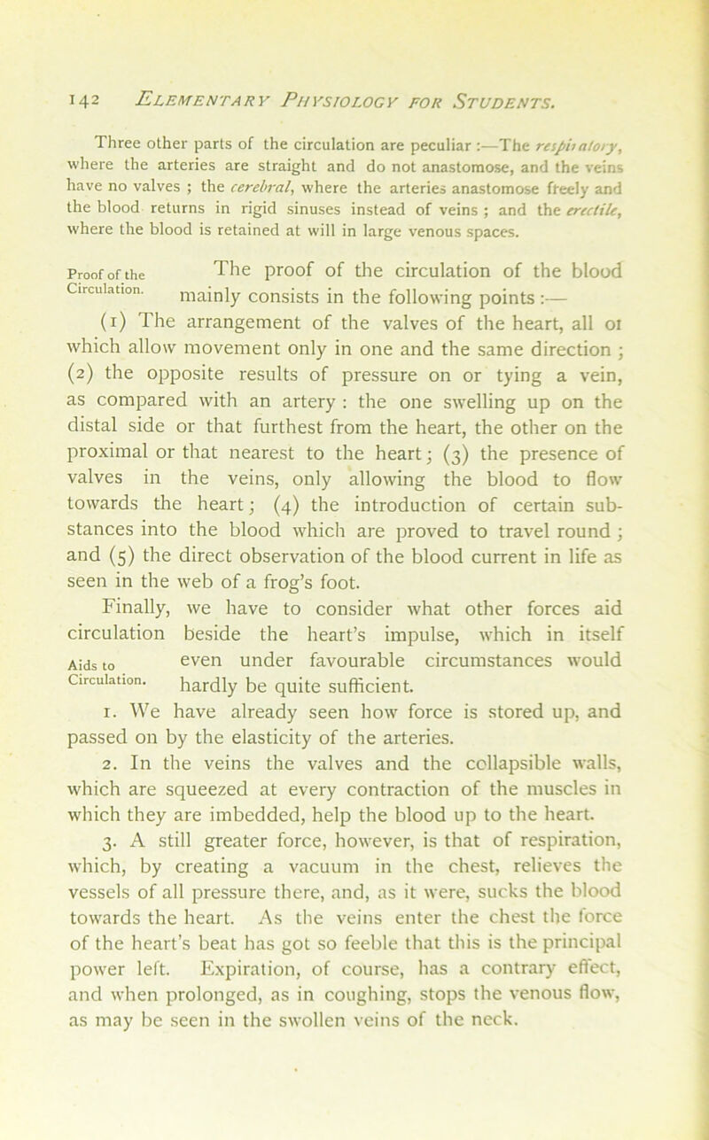 Three other parts of the circulation are peculiar :—The reipualoiy, where the arteries are straight and do not anastomose, and the veins have no valves ; the cerebral, where the arteries anastomose freely and the blood returns in rigid sinuses instead of veins ; and the ereciile, where the blood is retained at will in large venous spaces. Proof of the The proof of the circulation of the blood Circulation. mainly consists in the following points :— (r) The arrangement of the valves of the heart, all 01 which allow movement only in one and the same direction ; (2) the opposite results of pressure on or tying a vein, as compared with an artery ; the one swelling up on the distal side or that furthest from the heart, the other on the proximal or that nearest to the heart; (3) the presence of valves in the veins, only allowing the blood to flow' towards the heart; (4) the introduction of certain sub- stances into the blood w'hich are proved to travel round ; and (5) the direct observation of the blood current in life as seen in the web of a frog’s foot. Finally, we have to consider what other forces aid circulation beside the heart’s impulse, w'hich in itself Aids to even under favourable circumstances would Circulation. hardly be quite sufticient. 1. We have already seen how force is stored up, and passed on by the elasticity of the arteries. 2. In the veins the valves and the collapsible walls, W'hich are squeezed at every contraction of the muscles in which they are imbedded, help the blood up to the heart. 3. A still greater force, how’ever, is that of respiration, W'hich, by creating a vacuum in the chest, relieves the vessels of all pressure there, and, as it were, sucks the blood towards the heart. As the veins enter the chest the force of the heart’s beat has got so feeble that this is the principal pow'er left. E.xpiration, of course, has a contrar}' effect, and when prolonged, as in coughing, stops the venous flow, as may be seen in the swollen veins of the neck.