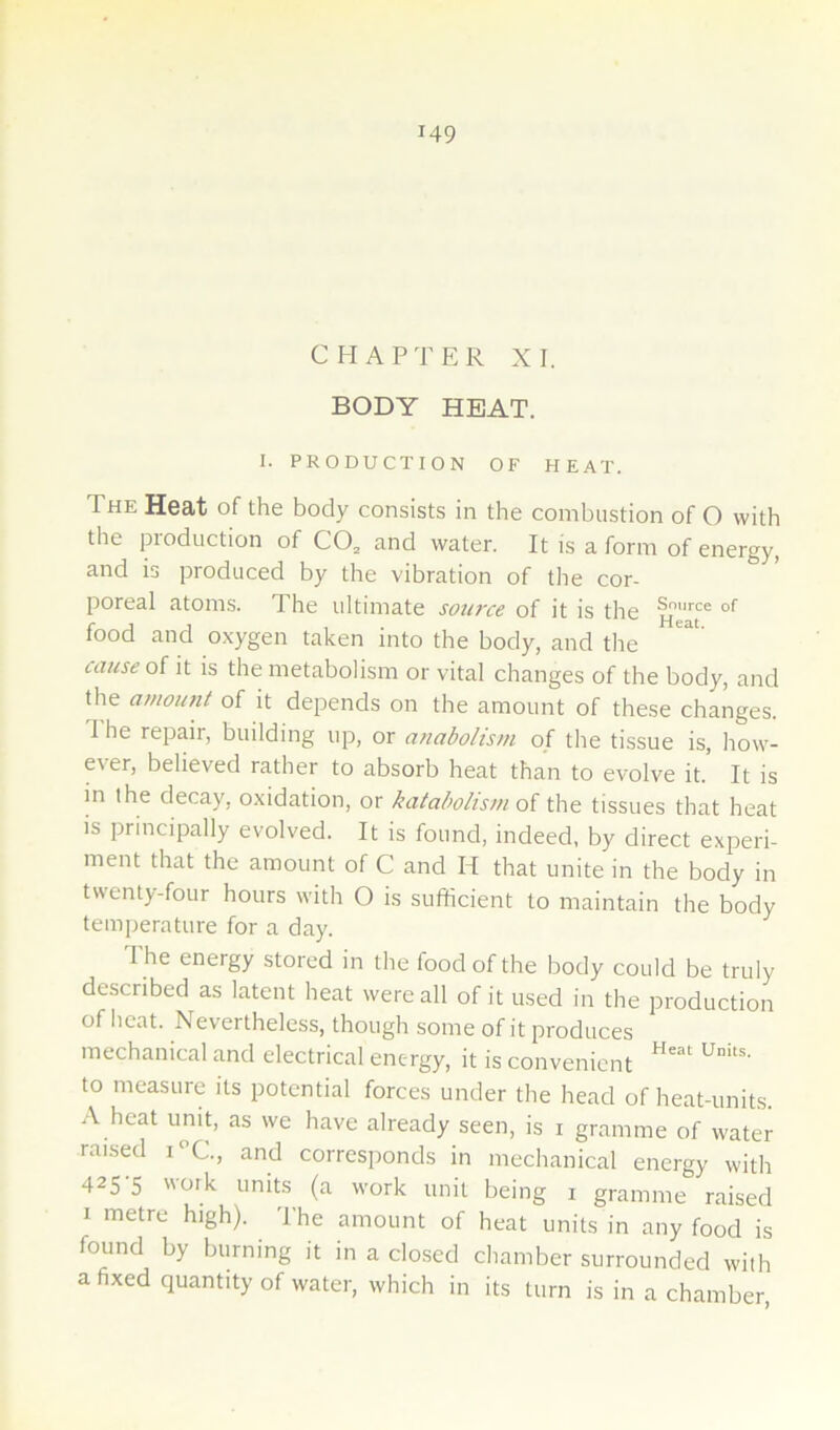 CHAPTER XI. BODY HEAT. I. PRODUCTION OF HEAT. The Heat of the body consists in the combustion of O with the production of CO, and water. It is a form of energy, and is produced by the vibration of tlie cor- poreal atoms. The ultimate sowce of it is the food and oxygen taken into the body, and the cause of it is the metabolism or vital changes of the body, and the amoimt of it depends on the amount of these changes. 1 he repair, building up, or anabolism of the tissue is, how- ever, believed rather to absorb heat than to evolve it. It is in the decay, oxidation, or katabolism q{ the tissues that heat is principally evolved. It is found, indeed, by direct experi- ment that the amount of C and H that unite in the body in twenty-four hours with O is sufficient to maintain the body temperature for a day. The energy stored in the food of the body could be truly described as latent heat were all of it used in the production of heat. N^everlheless, though some of it produces mechanical and electrical energy, it is convenient to measure its potential forces under the head of heat-units. A heat unit, as we have already seen, is i gramme of water raised i^’C., and corresponds in mechanical energy with 425-5 work units (a work unit being i gramme raised I metre high). The amount of heat units in any food is found by burning it in a closed chamber surrounded with a fixed quantity of water, which in its turn is in a chamber.