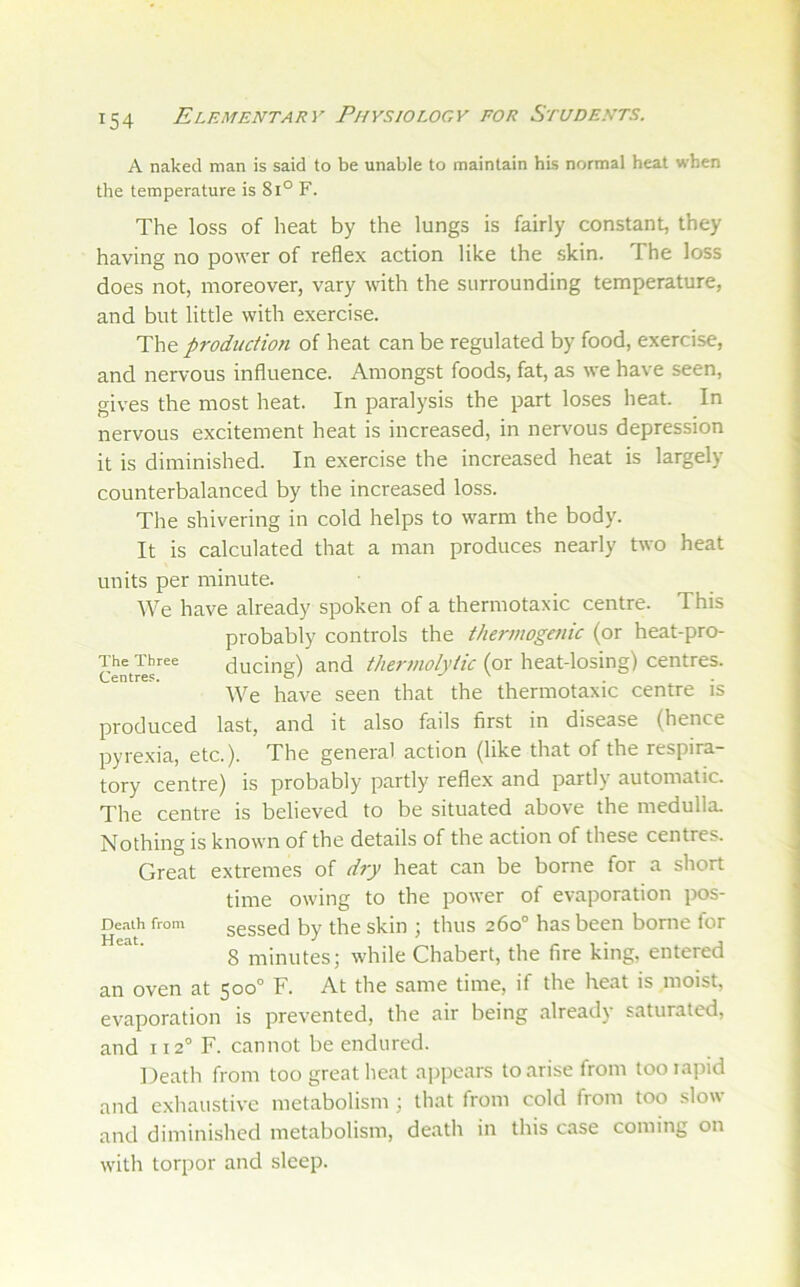 A naked man is said to be unable to maintain his normal heat when the temperature is 8i° F. The loss of heat by the lungs is fairly constant, they having no power of reflex action like the skin. The loss does not, moreover, vary with the surrounding temperature, and but little with exercise. The production of heat can be regulated by food, exercise, and nervous influence. Amongst foods, fat, as we have seen, gives the most heat. In paralysis the part loses heat. In nervous excitement heat is increased, in nervous depression it is diminished. In exercise the increased heat is largely counterbalanced by the increased loss. The shivering in cold helps to warm the body. It is calculated that a man produces nearly two heat units per minute. AVe have already spoken of a thermotaxic centre. This probably controls the therinogaiic (or heat-pro- The^Tbree ducing) and thermolytic (or heat-losing) centres. AVe have seen that the thermotaxic centre is produced last, and it also fails first in disease (hence pyrexia, etc.). The general action (like that of the respira- tory centre) is probably partly reflex and partly automatic. The centre is believed to be situated above the medulla Nothing is known of the details of the action of these centres. Great extremes of dry heat can be borne for a short time owing to the power of evaporation pos- Deaih from sesscd by the skin ; thus 260° has been borne for 8 minutes; while Chabert, the fire king, entered an oven at 500° F. At the same time, if the heat is moist, evaporation is prevented, the air being already saturated, and 112'' F. cannot be endured. Death from too great heat appears to arise from tooiapid and exhaustive metabolism ; that from cold from too slow and diminished metabolism, death in this case coming on with torpor and sleep.