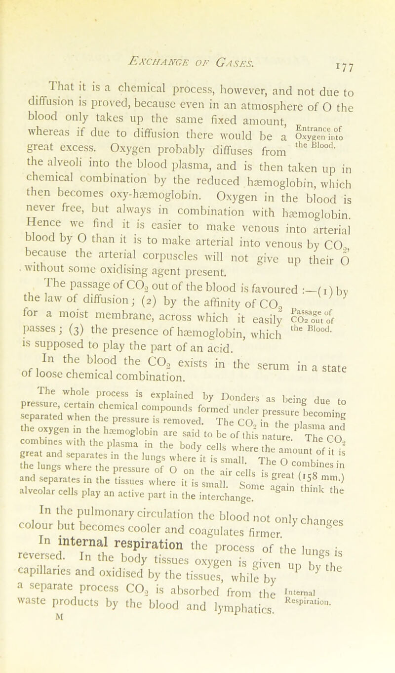 ExcHAmp. OF Gasps. 177 1 hat it is a chemical process, however, and not due to diffusion is proved, because even in an atmosphere of O the blood only takes up the same fixed amount whereas if due to diffusion there would be a great excess. Oxygen probably diffuses from the alveoh into the blood plasma, and is then taken up in chemical combination by the reduced hemoglobin, which then becomes o.xy-hemoglobin. Oxygen in the blood is never free, but always in combination with hemoglobin. Hence we find it is easier to make venous into arterial blood by O than it is to make arterial into venous by CO., because the arterial corpuscles will not give up their O . without some oxidising agent present. 1 he passage of COjj out of the blood is favoured :—(i) bv the law of diffusion; (2) by the affinity of COo for a moist membrane, across which it easily fem o'f passes ; (3) the presence of haemoglobin, which is supposed to play the part of an acid. In the blood the CO, exists in the serum in a state of loose chemical combination. The whole process is explained by Bonders as being due to pres.sure, certain chemical compounds formed under oressure hpm • separated when the pressure is removed The CO in tl 1 ”’*”2 the oxygen in the hemoglobin are said'to be of thi^ nature The combines with the plasma in the body cells whern it, great and separates in the lungs where it is smaS The .1.. I.ns. ,h„e ,he p,e„.„ O „„ ,h. ^rcdl. T, ' “ s'”'*''I and separates in the tissues where it is small ^ ^ u- alveolar cells play an active part in the i„:::chang: In the pulmonary circulation the blood not onlychan-es colour but becomes cooler and coagulates firmer. n internal respiration the process of the lunes is reversed. In the body tissues o.xygen is given un hv^ti capillaries and oxidised by the tissues, whil! by ^ a separate process CO, is absorbed from the '‘-=>1 waste products by the blood and lymphatics.