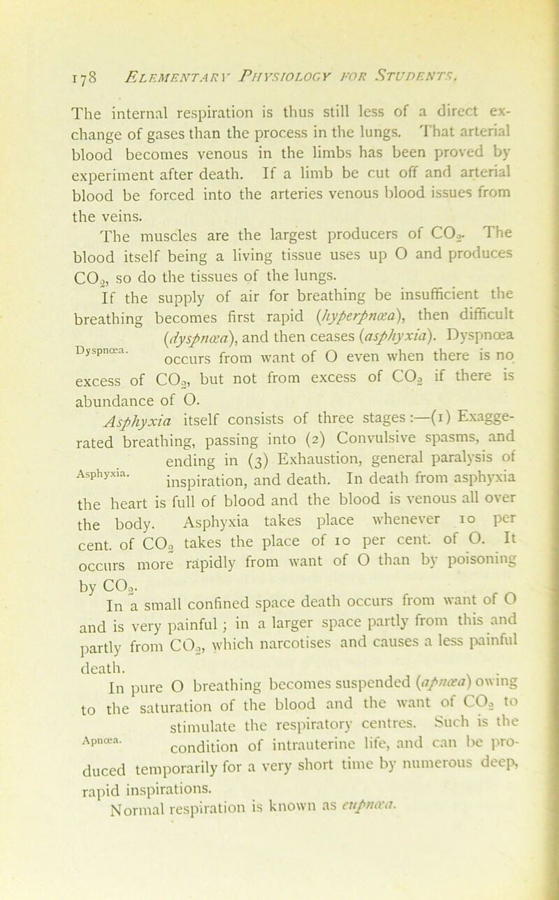 The internal respiration is thus still less of a direct ex- change of gases than the process in the lungs. That arterial blood becomes venous in the limbs has been proved by experiment after death. If a limb be cut off and arterial blood be forced into the arteries venous blood issues from the veins. The muscles are the largest producers of COj- The blood itself being a living tissue uses up O and produces COj, so do the tissues of the lungs. If the supply of air for breathing be insufficient the breathing becomes first rapid {hyperpnam), then difficult {(iyspneea), and then ceases (asphyxia). Dyspnoea Dyspnoea. Q^curs from want of O even when there is no excess of COo, but not from excess of COo if there is abundance of O. Asphyxia itself consists of three stages :—(i) Exagge- rated breathing, passing into (2) Convulsive spasms, and ending in (3) Exhaustion, general paralysis of Asphyxia. inspiration, and death. In death from asph)ocia the heart is full of blood and the blood is venous all over the body. Asphyxia takes place whenever 10 per cent, of CO2 takes the place of 10 per cent, of O. It occurs more rapidly from want of O than b}’ poisoning by CO3. In a small confined space death occurs from want of O and is very painful; in a larger space partly from this and jrartly from COo, which narcotises and causes a less iviinful death. In pure O breathing becomes suspended (apncea) owing to the satura.tion of the blood and the want of CO.1 to stimulate the respiratory centres. Such is the condition of intrauterine life, and can be pro- duced temporarily for a very short time by numerous deep, rapid inspirations. Normal respiration is known as cupmra.