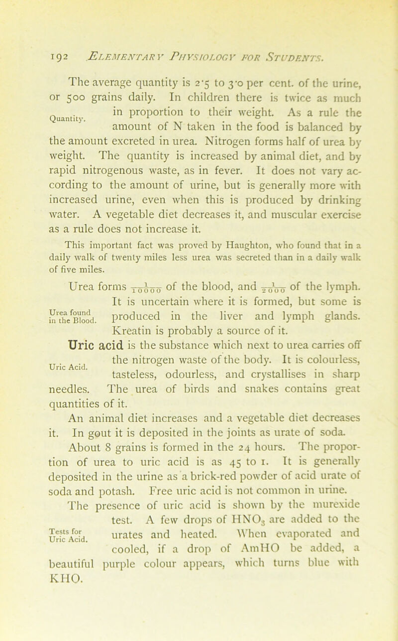 The average quantity is 2-5 to 3-0 per cent, of the urine, or 500 grains daily. In children there is twice as much Quantity proportion to their weight. As a rule the amount of N taken in the food is balanced by the amount excreted in urea. Nitrogen forms half of urea by weight. The quantity is increased by animal diet, and by rapid nitrogenous waste, as in fever. It does not vary ac- cording to the amount of urine, but is generally more with increased urine, even when this is produced by drinking water. A vegetable diet decreases it, and muscular exercise as a rule does not increase it. This important fact was proved by Haughton, who found that in a daily walk of twenty miles less urea was secreted than in a daily walk of five miles. Urea forms of the blood, and of the lymph. Urea found in the Blood. Uric Acid. It is uncertain where it is formed, but some is produced in the liver and lymph glands. Kreatin is probably a source of it. Uric acid, is the substance which next to urea carries off the nitrogen waste of the body. It is colourless, tasteless, odourless, and crystallises in sharp needles. The urea of birds and snakes contains great quantities of it. An animal diet increases and a vegetable diet decreases it. In gout it is deposited in the joints as urate of soda. About 8 grains is formed in the 24 hours. The propor- tion of urea to uric acid is as 45 to i. It is generally deposited in the urine as a brick-red powder of acid urate of soda and potash. Free uric acid is not common in urine. The presence of uric acid is shown by the murexide test. A few drops of HNO3 are added to the urates and heated. When evaporated and cooled, if a drop of ,\mHO be added, a purple colour appears, which turns blue with Tests for Uric Acid. beautiful KHO.