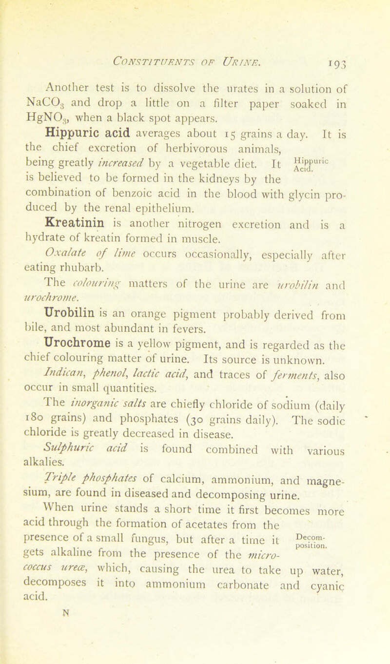 Constituents of Uf/nf. Another test is to dissolve the urates in a solution of NaCOg and drop a little on a filter paper soaked in HgNO.„ when a black spot appears. Hippuric acid averages about 15 grains a day. It is the chief excretion of herbivorous animals, being greatly increased by a vegetable diet. It ackT””'^ is believed to be formed in the kidneys by the combination of benzoic acid in the blood with glycin pro- duced by the renal epithelium. Kreatinin is another nitrogen excretion and is a hydrate of kreatin formed in muscle. Oxalate of hme occurs occasionally, especially after eating rhubarb. The colouring matters of the urine are urobilin and urochronie. Urobilin is an orange pigment probably derived from bile, and most abundant in fevers. Urochrome is a yellow pigment, and is regarded as the chief colouring matter of urine. Its source is unknown. Indican, phenol, lactic acid, and traces of ferments, also occur in small quantities. The inorganic salts are chiefly chloride of sodium (daily 180 grains) and phosphates (30 grains daily). The sodic chloride is greatly decreased in disease. Sulphuric acid is found combined with various alkalies. Triple phosphates of calcium, ammonium, and magne- sium, are found in diseased and decomposing urine. AVhen urine stands a short time it first becomes more acid through the formation of acetates from the presence of a small fungus, but after a time it gets alkaline from the presence of the micro- coccus iirece, which, causing the urea to take up water, decomposes it into ammonium carbonate and cyanic acid. N