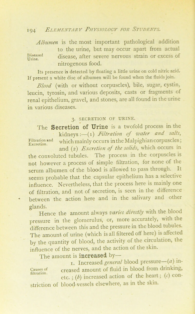 Albunwi is the most important pathological addition to the urine, but may occur apart from actual Diseased discasc, after severe nervous strain or excess of nitrogenous food. Its presence is detected by floating a little urine on cold nitric acid. If present a white disc of albumen will be found when the fluids join. Blood (with or without corpuscles), bile, sugar, cystin, leucin, tyrosin, and various deposits, casts or fragments of renal epithelium, gravel, and stones, are all found in the urine in various diseases. 3. SECRETION OF URINE. The Secretion of Urine is a twofold process in the kidneys:—(1) Filtraiion of water and salts, Excretbn“‘^ which mainly occurs in the Malpighian corpuscles; and (2) Excretion of the solids, which occurs in the convoluted tubules. The process in the corpuscles is not however a process of simple filtration, for none of the serum albumen of the blood is allowed to pass through. It seems probable that the capsular epithelium has a selective influence. Nevertheless, that the process here is mainly one of filtration, and not of secretion, is seen in the difference between the action here and in the salivary and other glands. Hence the amount always varies directly with the blood pressure in the glomerulus, or, more accurately, with the difference between this and the pressure in the blood tubules. The amount of urine (which is all filtered off here) is affected by the quantity of blood, the activity of the circulation, the influence of the nerves, and the action of the skin. The amount is increased by— I. Increased general blood pressure—(.r) in- Causes of creased amount of fluid in blood trom drinking, filtration. increased action of the heart; (f) con- striction of blood-vessels elsewhere, as in the skin.