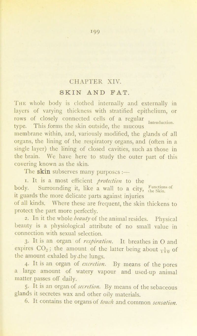 CHAPTER XIV. SKIN AND PAT. The whole body is clothed internally and externally in layers of varying thickness w'ith stratified epithelium, or rows of closely connected cells of a regular , . . . , , Introduction. type. Ihis forms the skin outside, the mucous membrane within, and, variously modified, the glands of all organs, the lining of the respiratory organs, and (often in a single layer) the lining of closed cavities, such as those in the brain. We have here to study the outer part of this covering known as the skin. The skin subserves many purposes :— 1. It is a most efficient protection to the body. Surrounding it, like a wall to a city, fhesk°n * it guards the more delicate parts against injuries of all kinds. Where these are frequent, the skin thickens to protect the part more perfectly. 2. In it the whole beauty ol the animal resides. Physical beauty is a physiological attribute of no small value in connection with sexual selection. 3. It is an organ of respiration. It breathes in O and exi>ires CO^; the amount of the latter being about of the amount exhaled byhhe lungs. 4. It is an organ of excretion. By means of the pores a large amount of watery vapour and used-up animal matter passes off daily. 5. It is an organ of secretion. By means of the sebaceous glands it .secretes wax and other oily materials. 6. It contains the organs of touch and common sensation.