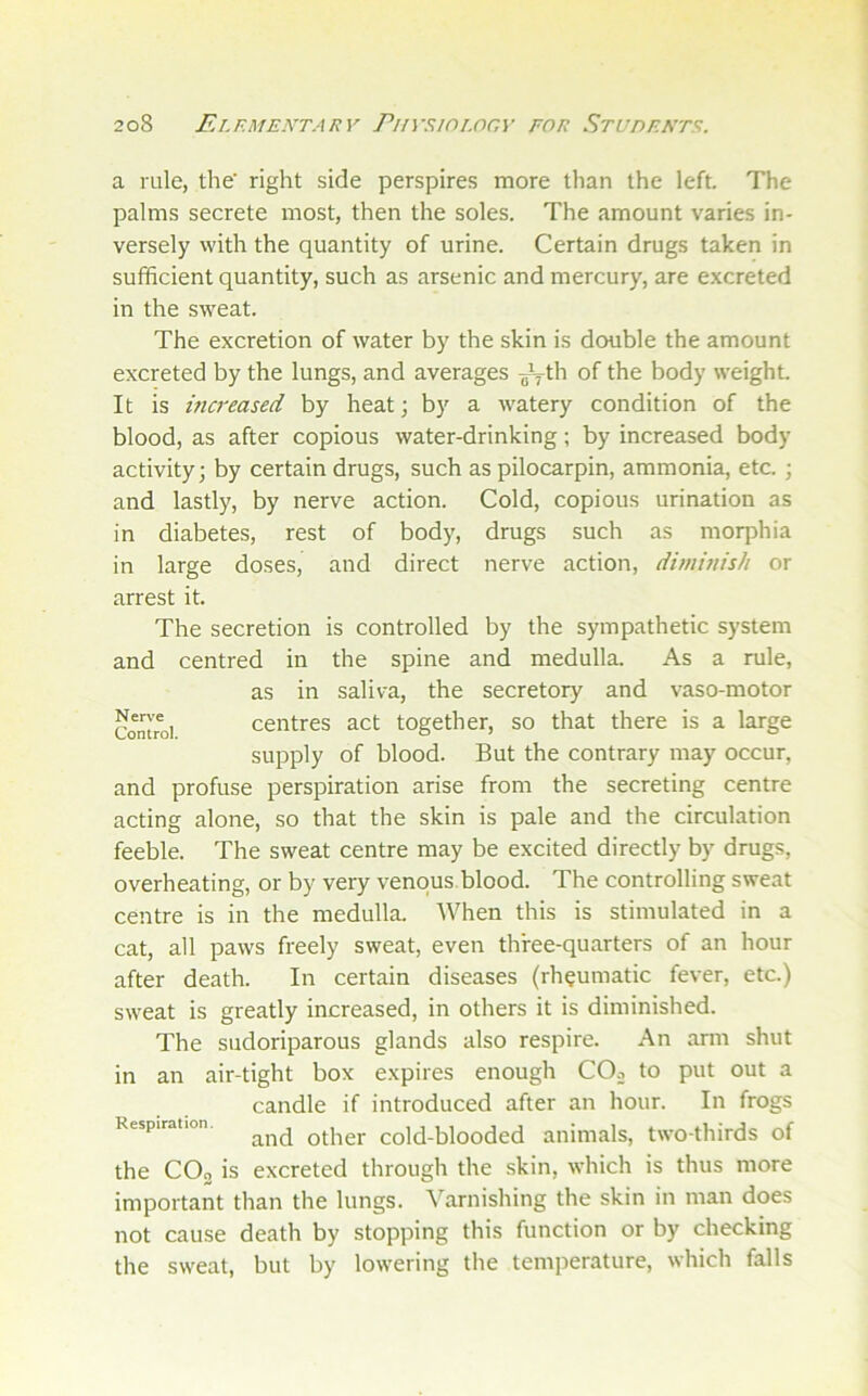 a rule, the' right side perspires more than the left. The palms secrete most, then the soles. The amount varies in- versely with the quantity of urine. Certain drugs taken in sufficient quantity, such as arsenic and mercury, are excreted in the sweat. The excretion of water by the skin is double the amount excreted by the lungs, and averages of the body weight. It is increased by heat; by a watery condition of the blood, as after copious water-drinking; by increased body activity; by certain drugs, such as pilocarpin, ammonia, etc. ; and lastly, by nerve action. Cold, copious urination as in diabetes, rest of body, drugs such as morphia in large doses, and direct nerve action, dimmish or arrest it. The secretion is controlled by the sympathetic system and centred in the spine and medulla. As a rule, as in saliva, the secretory and vaso-motor centres act together, so that there is a large supply of blood. But the contrary may occur, and profuse perspiration arise from the secreting centre acting alone, so that the skin is pale and the circulation feeble. The sweat centre may be excited directly by drugs, overheating, or by very venous.blood. The controlling sweat centre is in the medulla. When this is stimulated in a cat, all paws freely sweat, even three-quarters of an hour after death. In certain diseases (rheumatic fever, etc.) sweat is greatly increased, in others it is diminished. The sudoriparous glands also respire. An arm shut in an air-tight box expires enough CO^ to put out a candle if introduced after an hour. In frogs Respiration. other cold-blooded animals, two-thirds of the COg is excreted through the skin, which is thus more important than the lungs, ^harnishing the skin in man does not cause death by stopping this function or by checking the sweat, but by lowering the temperature, which falls Nen’e Control