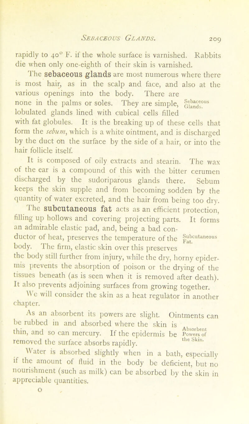 Sebaceous Glands. rapidly to 40° F. if the whole surface is varnished. Rabbits die when only one-eighth of their skin is varnished. The sebaceous glands are most numerous where there is most hair, as in the scalp and face, and also at the various openings into the body. There are none in the palms or soles. They are simple, lobulated glands lined with cubical cells filled with fat globules. It is the breaking up of these cells that form the sebum, which is a white ointment, and is discharged by the duct on the surface by the side of a hair, or into the hair follicle itself. It is composed of oily extracts and stearin. The wax of the ear is a compound of this with the bitter cerumen discharged by the sudoriparous glands there. Sebum keeps the skin supple and from becoming sodden by the quantity of water excreted, and the hair from being too di)'. T he subcutaneous fat acts as an efficient protection, filling up hollows and covering projecting parts. It forms an admirable elastic pad, and, being a bad con- ductor of heat, preserves the temperature of the |“bcutaneous body. The firm, elastic skin over this preserves the body still further from injury, while the dry, horny epider- mis prevents the absorption of poison or the drying of the tissues beneath (as is seen when it is removed after death). It also prevents adjoining surfaces from growing together. ^\ e will consider the skin as a heat regulator in another chapter. As an absorbent its powers are slight. Ointments can be rubbed in and absorbed where the skin is thin, and so can mercury. If the epidermis be Pow/r/of removed the surface absorbs rapidly. theSkm. Water is absorbed slightly when in a bath, especially if the amount of fluid in the body be deficient, but no nourishment (such as milk) can be absorbed by the skin in appreciable quantities.