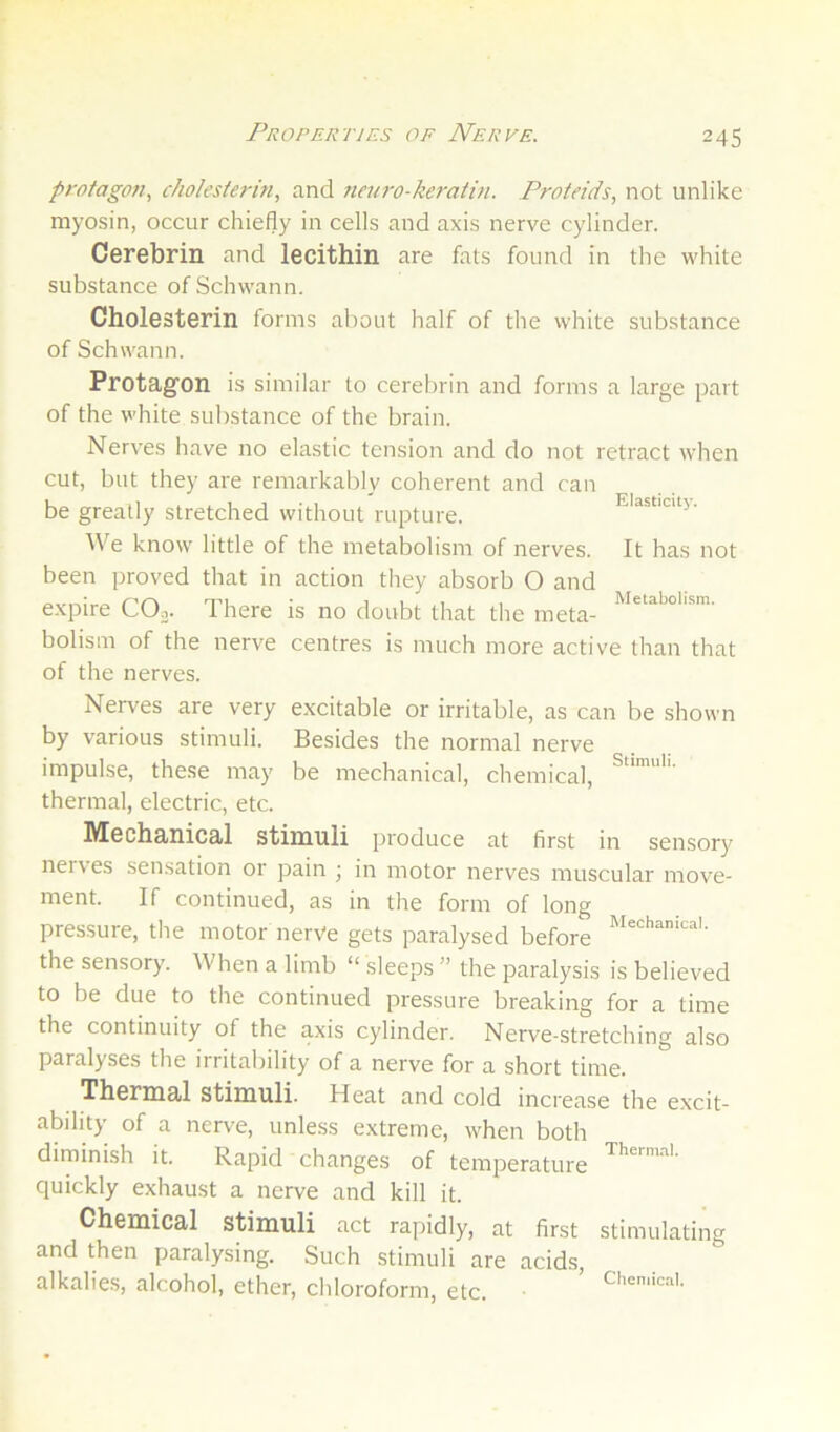 Properties of Nerve. protagon, c/wlesierm, and 7teu7-o-keratin. Proteids, not unlike myosin, occur chiefly in cells and axis nerve cylinder. Cerebrin and lecithin are fats found in the white substance of Schwann. Cholesterin forms about lialf of the white substance of Schwann. Protagon is similar to cerebrin and forms a large part of the white substance of the brain. Nerves have no elastic tension and do not retract when cut, but they are remarkably coherent and can be greatly stretched without rupture. Eiasticuj. We know little of the metabolism of nerves. It has not been proved that in action they absorb O and expire COj. There is no doubt that the meta- holism of the nerve centres is much more active than that of the nerves. Nerves are very excitable or irritable, as can be shown by various stimuli. Besides the normal nerve impulse, these may be mechanical, chemical, thermal, electric, etc. Mechanical stimuli produce at first in sensory nerves sensation or pain j in motor nerves muscular move- ment. If continued, as in the form of long pressure, the motor nerve gets paralysed before the sensory. When a limb “ sleeps ” the paralysis is believed to be due to the continued pressure breaking for a time the continuity of the axis cylinder. Nerve-stretching also paralyses the irritability of a nerve for a short time. Thermal stimuli. Heat and cold increase the excit- ability of a nerve, unless extreme, when both diminish it. Rapid changes of temperature quickly exhaust a nerve and kill it. Chemical stimuli act rapidly, at first and then paralysing. Such stimuli are acids, alkalies, alcohol, ether, chloroform, etc. Thermal. stimulating Cheniical,