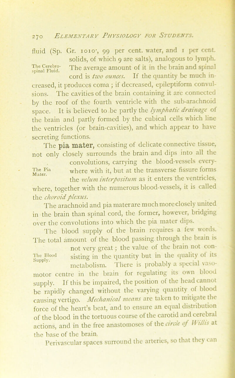 fluid (Sp. Gr. 10 lo-, 99 per cent, water, and i per cent. solids, of which 9 are .salts), analogous to lymph. JpiL?rfuid’ average amount of it in the brain and spinal cord is tioo ounces. If the quantity be much in- creased, it produces coma ; if decreased, epileptiform convul- sions. The cavities of the brain containing it are connected by the roof of the fourth ventricle with the sub-arachnoid space. It is believed to be partly the lywphaiic drainage of the brain and partly formed by the cubical cells which line the ventricles (or brain-cavities), and which appear to have secreting functions. The pia mater, consisting of delicate connective tissue, not only closely surrounds the brain and dips into all the convolutions, carrying the blood-vessels ever)- The Pia where with it, but at the transverse fissure forms the velum interpositum as it enters the ventricles, where, together with the numerous blood-vessels, it is called the choroid plexus. The arachnoid and pia materare muchmoreclosely united in the brain than spinal cord, the former, however, bridging over the convolutions into which the pia mater dips. d'he blood supply of the brain requires a lew words. The total amount of the blood passing through the brain is not very great; the value of the brain not con- sisting in the quantity but in the quality ot its metabolism. I'here is probably a siiecial \ aso- motor centre in the brain for regulating its own blood supply. If this be impaired, the position of the head cannot be rapidly changed without the varying quantity of blood causing vertigo. Mechanical means are taken to mitigate the force of the heart’s beat, and to ensure an equal distribution of the blood in the tortuous course of the carotid and cerebral actions, and in the free anastomoses of the circle of Willis at the base of the brain. Perivascular spaces surround the arteries, so that they can