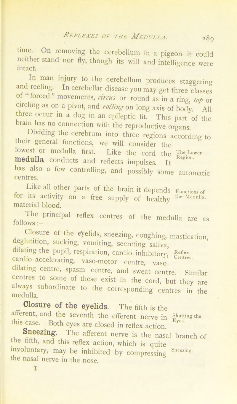 Reflexes of the Medulla. time. On removing the cerebellum in a pigeon it could neither stand nor fly, though its will and intelligence were intact. In man injury to the cerebellum produces staggering and reeling. In cerebellar disease you may get three classes of “forced” movements, circus or round as in a ring, top or circling as on a pivot, and rolling on long axis of body. All three occur in a dog in an epileptic fit. This part of the brain has no connection with the reproductive organs. Dividing the cerebrum into three regions according to their general functions, we will consider the lowest or medulla first. Like the cord the lH6dull3, conducts and reflects impulses. It ^ has also a few controlling, and possibly some automatic centres. Like all other parts of the brain it depends Functions of tor Its activity on a free supply of healthv material blood. The principal reflex centres of the medulla are as follows :— Closure of the eyelids, sneezing, coughing, mastication, deglutition, sucking, vomiting, secreting saliva, dilating the pupil, respiration, cardio -inhibitor}', cardio-accelerating, vaso-motor centre, vaso- dilating centre, spasm centre, and sweat centre. Similar centres to some of these exist in the cord, but they are a ways subordinate to the corresponding centres in the medulla. Closure of the eyelids. The fifth is the afferent, and the seventh the efferent nerve in the this case. Both eyes are closed in reflex action. .k afferent nerve is the nasal branch of the fifth, and this reflex action, which is quite involuntary, may be inhibited by compressing the nasal nerve in the nose, T