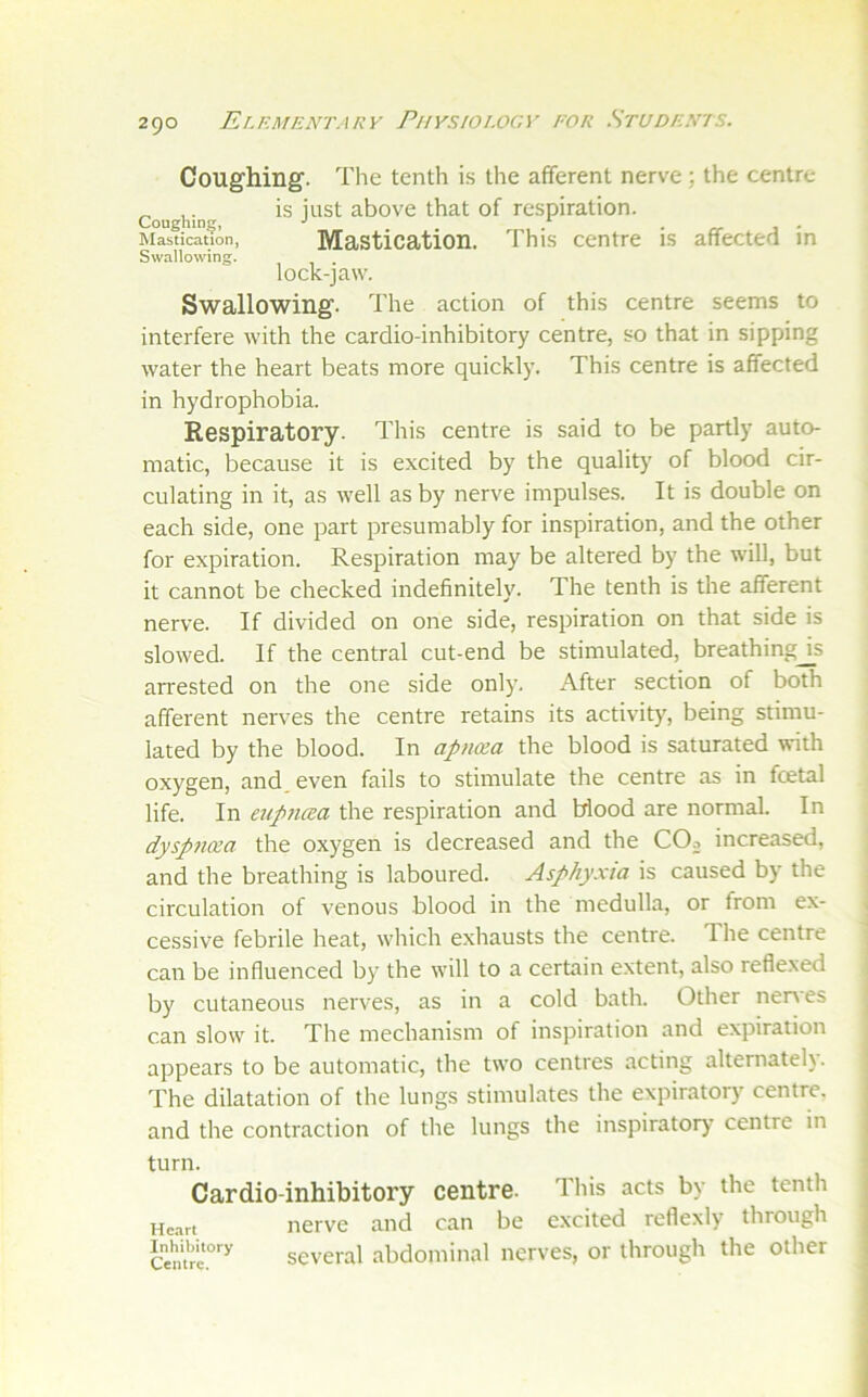 Coughing. The tenth is the afferent nerve; the centre ^ . is just above that of respiration. Coughing, ■' , / • j ' Mastication, Masticatioil. This Centre IS affectea m Swallowing. lock-jaw. Swallowing. The action of this centre seems to interfere with the cardio-inhibitory centre, so that in sipping water the heart beats more quickly. This centre is affected in hydrophobia. Respiratory. This centre is said to be partly auto- matic, because it is excited by the quality of blood cir- culating in it, as well as by nerve impulses. It is double on each side, one part presumably for inspiration, and the other for expiration. Respiration may be altered by the will, but it cannot be checked indefinitely. The tenth is the afferent nerve. If divided on one side, respiration on that side is slowed. If the central cut-end be stimulated, breathingjs arrested on the one side only. After section of both afferent nerves the centre retains its activity, being stimu- lated by the blood. In apiKxa the blood is saturated with oxygen, and, even fails to stimulate the centre as in foetal life. In eup7uea the respiration and blood are normal. In dysp?icea the oxygen is decreased and the COo increased, and the breathing is laboured. Asphyxia is caused by the circulation of venous blood in the medulla, or from ex- < cessive febrile heat, which exhausts the centre. The centre j can be influenced by the will to a certain extent, also reflexed j by cutaneous nerves, as in a cold bath. Other nenes can slow it. The mechanism of inspiration and expiration appears to be automatic, the two centres acting alternately. The dilatation of the lungs stimulates the expiratory centre, and the contraction of the lungs the inspiratory centre in turn. Cardio-inhibitory centre. This acts by the tenth Hc.irt nerve and can be excited reflexly through several abdominal nerves, or through the other