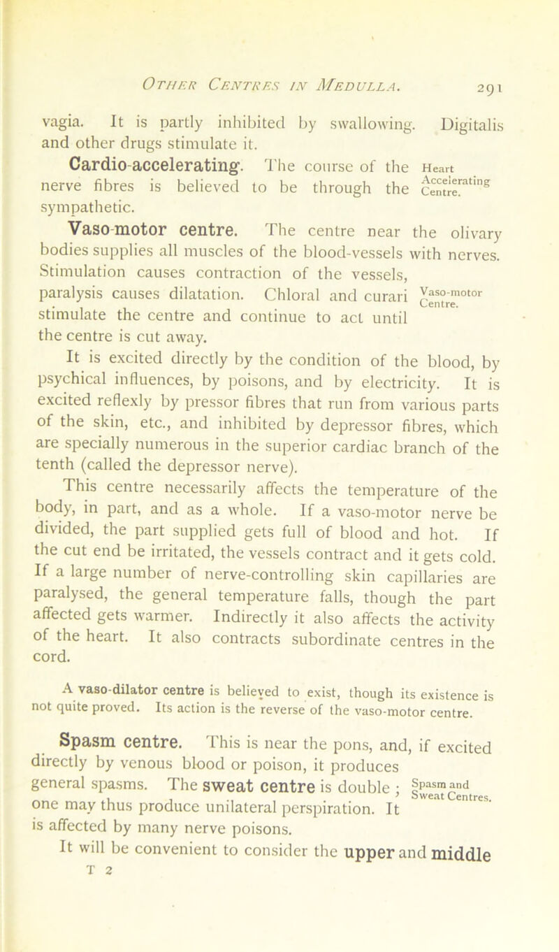 Other Centres in Medulla. 2gi vagia. It is partly inhibited by swallowing. Digitalis and other drugs stimulate it. Cardio-accelerating. The course of the Heart nerve fibres is believed to be through the sympathetic. Vasomotor centre. The centre near the olivary bodies supplies all muscles of the blood-vessels with nerves. Stimulation causes contraction of the vessels, paralysis causes dilatation. Chloral and curari stimulate the centre and continue to act until the centre is cut away. It is e.xcited directly by the condition of the blood, by psychical influences, by poisons, and by electricity. It is excited reflexly by pressor fibres that run from various parts of the skin, etc., and inhibited by depressor fibres, which are specially numerous in the superior cardiac branch of the tenth (called the depressor nerve). This centre necessarily affects the temperature of the body, in part, and as a whole. If a vaso-motor nerve be divided, the part supplied gets full of blood and hot. If the cut end be irritated, the vessels contract and it gets cold. If a large number of nerve-controlling skin capillaries are paralysed, the general temperature falls, though the part affected gets warmer. Indirectly it also affects the activity of the heart. It also contracts subordinate centres in the cord. vaso-dilator centre is believed to exist, though its existence is not quite proved. Its action is the reverse of the vaso-motor centre. Spasm centre. This is near the pons, and, if excited directly by venous blood or poison, it produces general spasms. The sweat centre is double : Spasmand 1 1 . . ^ isweat Centres. one may thus produce unilateral perspiration. It is affected by many nerve poisons. It will be convenient to consider the upper and middle T 2