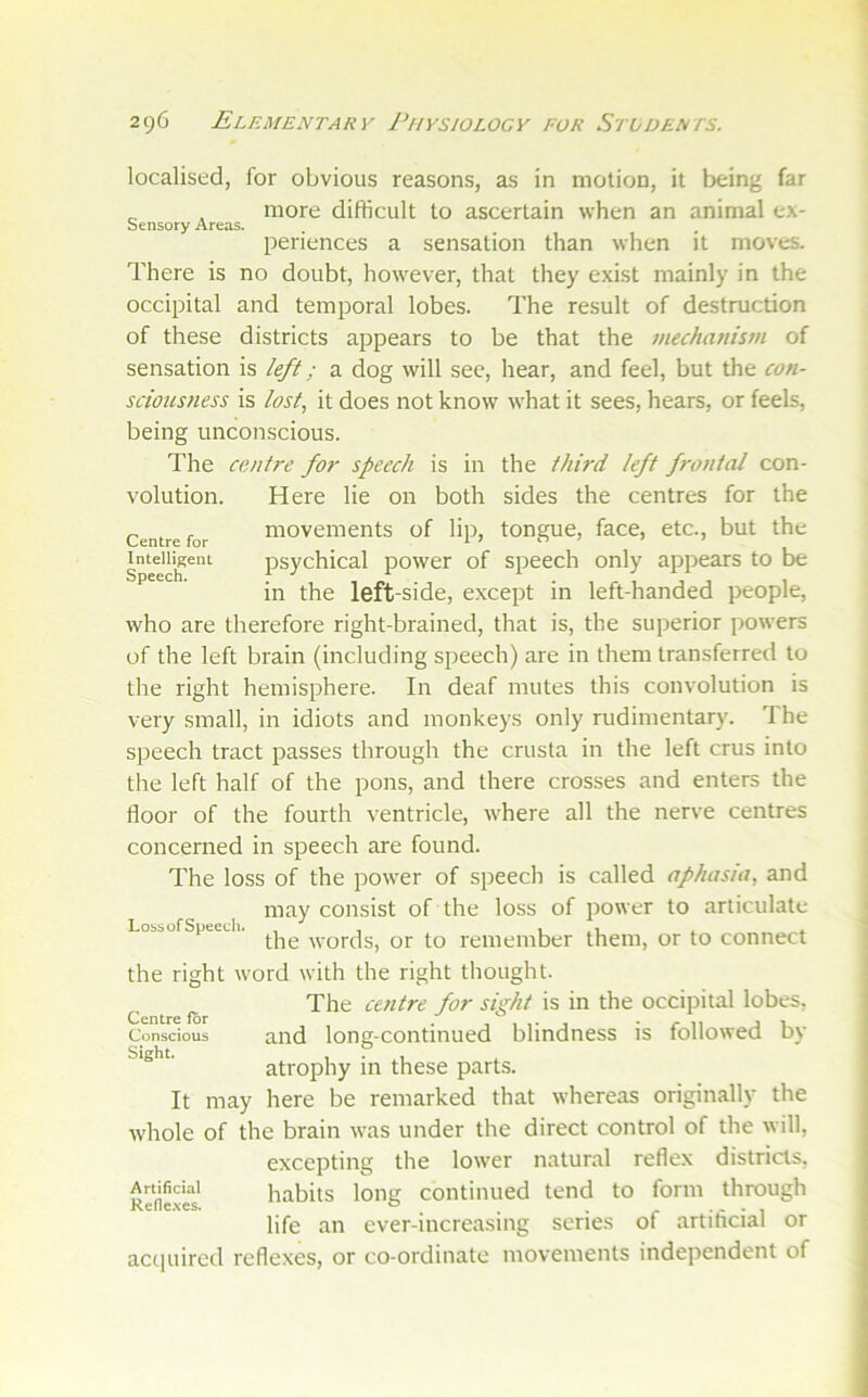 Sensory Areas. Centre for Intelligent Speech. localised, for obvious reasons, as in motion, it being far more difficult to ascertain when an animal ex- periences a sensation than when it moves. There is no doubt, however, that they exist mainly in the occipital and temporal lobes. The result of destruction of these districts appears to be that the mechattis7n of sensation is left; a dog will see, hear, and feel, but the con- sciousness is lost, it does not know what it sees, hears, or feels, being unconscious. The centre for speech is in the third left frontal con- volution. Here lie on both sides the centres for the movements of lip, tongue, face, etc., but the psychical power of speech only appears to be in the left-side, except in left-handed people, who are therefore right-brained, that is, the superior powers of the left brain (including speech) are in them transferred to the right hemisphere. In deaf mutes this convolution is very small, in idiots and monkeys only rudimentary. The speech tract passes through the crusta in the left crus into the left half of the pons, and there crosses and enters the floor of the fourth ventricle, where all the nerve centres concerned in speech are found. The loss of the power of speech is called aphasia, and may consist of the loss of power to articulate the words, or to remember them, or to connect the right word with the right thought. ^ ^ The centre for sight is in the occipital lobes, Conscious and long-continued blindness is followed by Sight. , . , atrophy m these parts. It may here be remarked that whereas originally the whole of the brain was under the direct control of the will, excepting the lower natural reflex districts, Artificial habits loiig contiiiucd tend to form through Refie.xes. ° ^ . . . , . , life an ever-increasing scries of artihcial or actpiircd reflexes, or co-ordinate movements independent of LossofSpeedi.