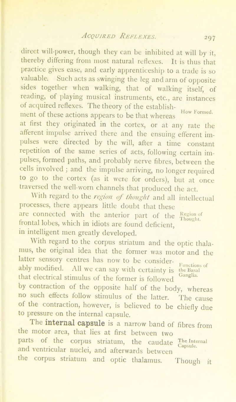 Acquired Reflexes. direct will-power, though they can be inhibited at will by it, thereby differing from most natural reflexes. It is thus that practice gives ease, and early apprenticeship to a trade is so valuable. Such acts as swinging the leg and arm of opposite sides together when walking, that of walking itself, of reading, of playing musical instruments, etc., are instances of acquired reflexes. The theory of the establish- ment of these actions appears to be that whereas at first they originated in the cortex, or at any rate the afferent impulse arrived there and the ensuing efferent im- pulses were directed by the will, after a time constant repetition of the same series of acts, following certain im- pulses, formed paths, and probably nerve fibres, betw'een the cells involved ; and the impulse arriving, no longer required to go to the cortex (as it were for orders), but at once traversed the well-worn channels that produced the act. ith regard to the region of ihought and all intellectual processes, there appears little doubt that these are connected with the anterior part of the frontal lobes, which in idiots are found deficient, in intelligent men greatly developed. With regard to the corpus striatum and the optic thala- mus, the original idea that the former was motor and the latter sensory centres has now to be consider- ably modified. All we can say with certainty is ih^Basar'^'^ that electrical stimulus of the former is followed by contraction of the opposite half of the body, whereas no such effects follow stimulus of the latter. The cause of the contraction, however, is believed to be chiefly due to pressure on the internal capsule. The int6rU3,l CftpsulG is a narrow band of fibres from the motor area, that lies at first between two parts of the corpus striatum, the caudate Theimemai and ventricular nuclei, and afterwards between the corpus striatum and optic thalamus. Though it