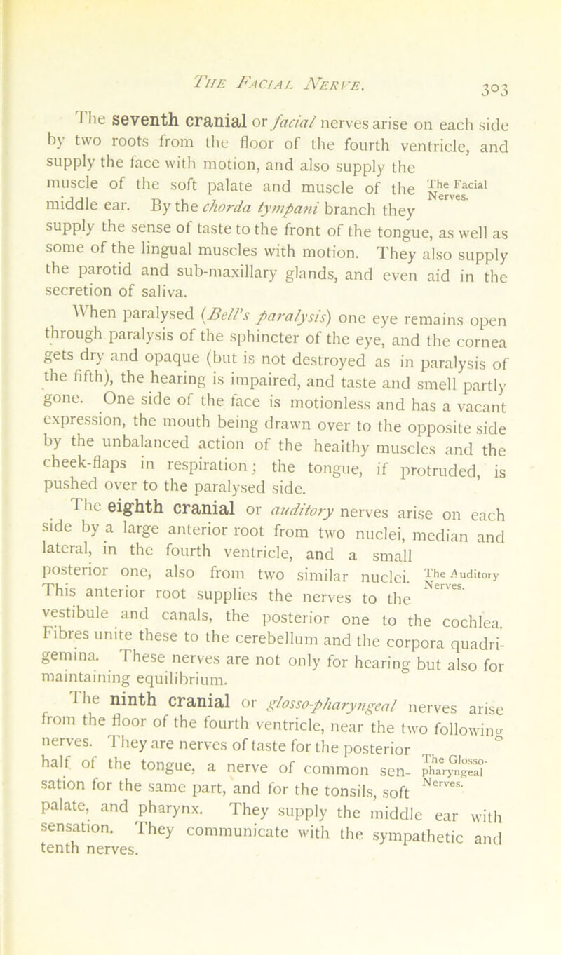 The Facial ATrce. 303 1 he seventh cranial or facid nerves arise on each side by two roots from the floor of the fourth ventricle, and supply the face with motion, and also supply the muscle of the soft palate and muscle of the Nerver'** middle ear. chorda ty/z/pani branch they supply the sense of taste to the front of the tongue, as well as some of the lingual muscles with motion. They also supply the parotid and sub-ma.xillary glands, and even aid in the secretion of saliva. AVhen paralysed (Fe//’s paralysis) one eye remains open through paralysis of the sphincter of the eye, and the cornea gets dry and opaque (but is not destroyed as in paralysis of the fifth), the hearing is impaired, and taste and smell partly gone. One side of the face is motionless and has a vacant expression, the mouth being drawn over to the opposite side by the unbalanced action of the healthy muscles and the cheek-flaps in respiration; the tongue, if protruded, is pushed over to the paralysed side. The eighth cranial or auditory nerves arise on each side by a large anterior root from two nuclei, median and lateral, in the fourth ventricle, and a small posterior one, also from two similar nuclei. The^^uditory This anterior root supplies the nerves to the vestibule and canals, the posterior one to the cochlea Fibres unite these to the cerebellum and the corpora quadri- gemma. These nerves are not only for hearing but also for maintaining equilibrium. The ninth cranial or glossopharyngeal nerves arise from the floor of the fourth ventricle, near the two followincr nerves. They are nerves of taste for the posterior half of the tongue, a nerve of common sen- pha%^ngel° sation for the same part, and for the tonsils, soft palate, and pharynx. They supply the middle ear with sensation. They communicate with the sympathetic and tenth nerves.