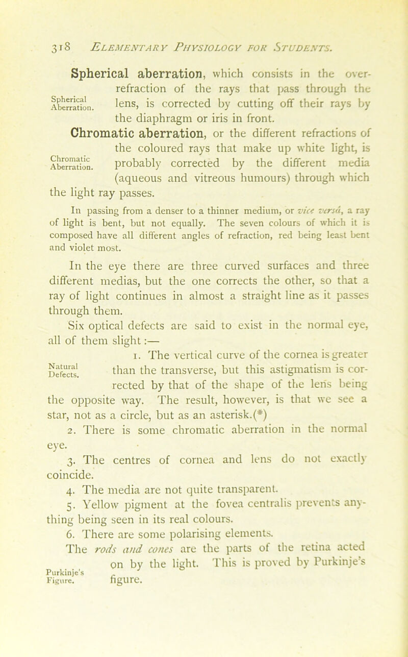 Spherical aberration, which consists in the over- refraction of the rays that pass through the lens, is corrected by cutting off their rays by the diaphragm or iris in front. Chromatic aberration, or the different refractions of the coloured rays that make up white light, is probably corrected by the different media (aqueous and vitreous humours) through which the light ray passes. Spherical Aberration. Chromatic Aberration, 111 passing from a denser to a thinner medium, or vic< versa, a ray of light is bent, but not equally. The seven colours of which it is composed have all different angles of refraction, red being least bent and violet most. In the eye there are three curved surfaces and three different medias, but the one corrects the other, so that a ray of light continues in almost a straight line as it passes through them. Six optical defects are said to exist in the normal eye, all of them slight:— I. The vertical curve of the cornea is greater DefecTs. traiisverse, but this astigmatism is cor- rected by that of the shape of the lens being the opposite way. The result, however, is that we see a star, not as a circle, but as an asterisk.(*) 2. There is some chromatic aberration in the normal eye. 3. The centres of cornea and lens do not exactly coincide. 4. The media are not quite transparent. 5. Yellow pigment at the fovea centralis prevents any- thing being seen in its real colours. 6. There are some polarising elements. The rods and cones are the parts of the retina acted on by the light. This is proved by Purkinje’s Purkinje’s Figure. hgure.