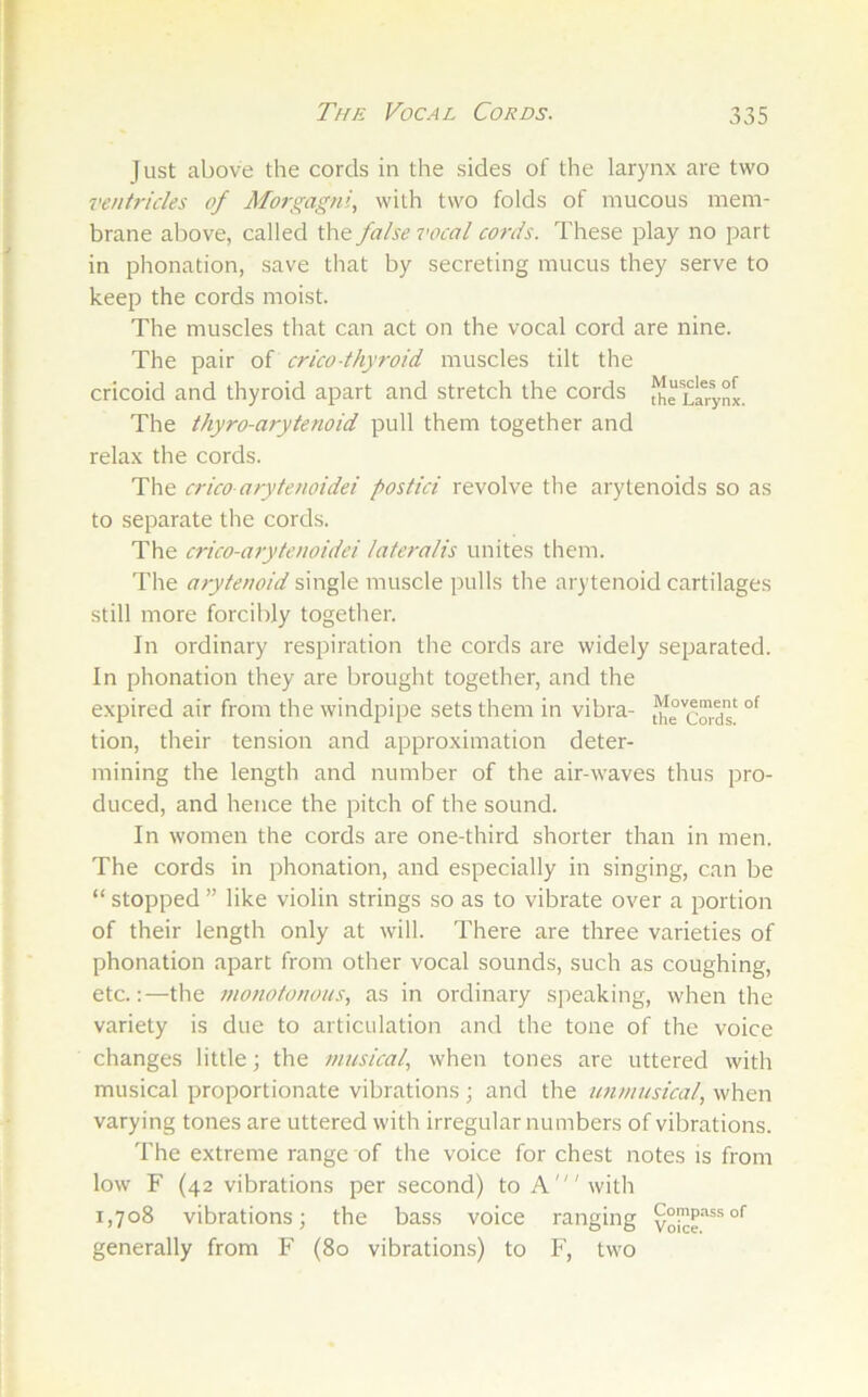 Just above the cords in the sides of the larynx are two ventricles of Morgagni, with two folds of mucous mem- brane above, called the false vocal cords. These play no part in phonation, save that by secreting mucus they serve to keep the cords moist. The muscles tliat can act on the vocal cord are nine. The pair of crico-thyroid muscles tilt the cricoid and thyroid apart and stretch the cords JhrLi?ynx. The thyro-arytenoid pull them together and relax the cords. The crico-arytenoidei postici revolve the arytenoids so as to separate the cords. The crico-arytenoidei lateralis unites them. The arytenoid single muscle pulls the arytenoid cartilages still more forcibly together. In ordinary resiairation tlie cords are widely separated. In phonation they are brought together, and the expired air from the windpipe sets them in vibra- tion, their tension and approximation deter- mining the length and number of the air-waves thus pro- duced, and hence the pitch of the sound. In women the cords are one-third shorter than in men. The cords in phonation, and especially in singing, can be “ stopped ” like violin strings so as to vibrate over a portion of their length only at will. There are three varieties of phonation apart from other vocal sounds, such as coughing, etc.:—the monotonous, as in ordinary sjreaking, when the variety is due to articulation and the tone of the voice changes little; the musical, when tones are uttered with musical proportionate vibrations ; and the unmusical, when varying tones are uttered with irregular numbers of vibrations. The extreme range of the voice for chest notes is from low F (42 vibrations per second) to A'with 1,708 vibrations; the bass voice ranging generally from F (80 vibrations) to F, two