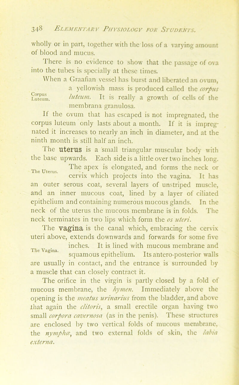 wholl}' or in part, together with the loss of a varying amount of blood and mucus. There is no evidence to show that the |)assage of ova into the tulies is specially at these times. Wlien a Graafian vessel has burst and liberated an ovum, a yellowish mass is produced called the corpus Luteum. luteum. It is really a growth of cells of the membrana granulosa. If the ovum that has escaped is not impregnated, the corpus luteum only lasts about a month. If it is impreg- nated it increases to nearly an inch in diameter, and at the ninth month is still half an inch. The uterus is a Small triangular muscular body with the base upwards. Each side is a little over two inches long. The apex is elongated, and forms the neck or The Uterus. . . . cervix which projects into the vagina. It has an outer serous coat, several layers of unstriped muscle, and an inner mucous coat, lined by a layer of ciliated epithelium and containing numerous mucous glands. In the neck of the uterus the mucous membrane is in folds. The neck terminates in two lips which form the os uteri. The vagina is the canal which, embracing the cervix uteri above, extends downwards and forwards for some five inches. It is lined with mucous membrane and The Vagina. . , x • n squamous epithelium. Itsantero-posterior walls are usually in contact, and the entrance is surrounded by a muscle that can closely contract it. The orifice in the virgin is partly closed by a fold of mucous membrane, the hymen. Immediately above the opening is the meatus urinarius from the bladder, and above that again the clitoris., a small erectile organ having two small corpora cavernosa (as in the penis). These structures are enclosed by two vertical folds of mucous membrane, the nympho’, and two external folds of skin, the laHa e.xterna.