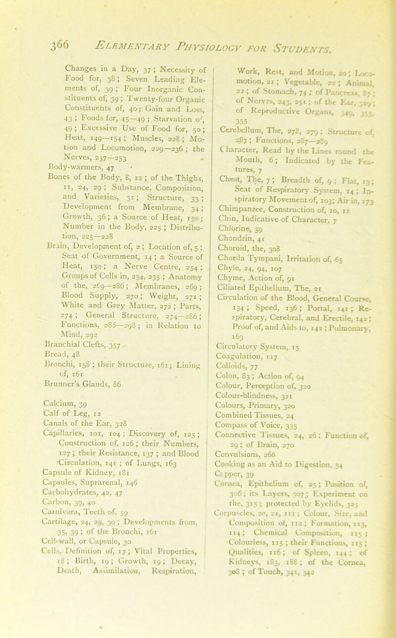 Changes in a Day, 37 ; Necessity of i Food for, 38; Seven Leading Ele- ments of, 39 ; Four Inorganic Con- stituents of, 39 ; Twenty-four Organic Constituents of, 40; Gain and Loss, 43 ; Foods for, 45—49 j Starvation o', 49 ; Excessive Use of Food for, 50; Heat, 149—154 ; Muscles, 228 ; Mo- tion and Locomotion, 229—236 ; the Nerves, 237—253 Lody-warmers, 47 Bones of the Body, 8, 12 ; of the Thighs, II, 24, 29 ; Substance, Composition, and Varieties, 31; Structure, 33 ; Development from Membrane, 34; Growth, 36; a Source of Heat, 150; Number in the Body, 225 ; Distribu- tion, 225—228 Brain, Development of, 2 ; Location of, 5 ; Seat of Government, 14; a Source of Heat, 150; a Nerve Centre, 254; Groups of Cells in, 254, 255 ; Anatomy of the, 269—286 ; Alembranes, 269 ; Blood Supply, 270; Weight, 271 ; White and Grey Matter, 272 ; Parts, 274; General Structure, 274—286; Functions, 280—298; in Relation to Mind, 292 Branchial Clefts, 357 Bread, 48 Bronchi, 158 ; their Structure, 161; Lining of, 161 Brunners Glands, 86 Calcium, 39 Calf of Leg, 12 Canals of the Ear, 328 Capillaries, loi, 104 ; Discovery of, 125 ; Construction of, 126 ; their Numbers, 127 ; their Resistance, 137 ; and Blood •Circulation, 141 ; of Lungs, 163 Capsule of Kidney, 181 Capsules, Suprarenal, 146 Carbohydrates, 42, 47 Carbon, 39, 40 Carnivora, Teeth of, 59 Cartilage, 24, 29, 30; Developments from, 35> 39 i the Bronchi, 161 Cell-wall, or Capsule, 30 Cells, Definition of, 17; Vital Properties, 18; Birth, 19; Growth, 19; Decay, Death, Assimilation, Rcsjnration, Work, Rest, and Motion, 20; Dx:o- motion, 21 ; Vcgcubic, 22 ; Animal, 22 ; of Stomach, 74 ; of Pancrca*, 87 ; of Nerves, 243, 251; of the Ear, 329 ; of Reproductive Organs, 349, 353, 355 Cerel>cllum, The, 278, 279 ; Structure of, 2JB7; Functions, 287—289 C haracter, Read by the Lines round the Mouth, 6; Indicated by the Fea- tures, 7 Chest, The, 7; Breadth of, 9; Flat, 13; Seat of Respiratory System, 14 ; In- spiratory Movement of, 103; Air in, 173 Chimpanzee, Construction of, 10, 11 Chin, Indicative of Character, 7 Chlorine, 39 Chondrin, 41 Choroid, the, 308 Chorda Tympani, Irritation of, 65 Chyle, 24, 94, 107 Chyme, Action of, 91 Ciliated Epithelium, The, 21 Circulation of the Blood, General Course, 134 ; Speed, 136 ; Portal. 141 ; Re- spiratory, Cerebral, and Erectile, 142; Proof of, and Aids to, 142 ; Pulmonarj*, 163 Circulatory System, 15 I Coagulation, 117 Colloids, 77 Colon, 83 ; Action of, 94 Colour, Perception of, 320 Colour-blindness, 321 Colours, Primary*, 320 Combined Tissues, 24 Compass of Voice, 335 Connective 'Tissues, 24, 26; Function of, ! 29 ; of Brain, 270 Con\mlsions, 266 Cooking as an Aid to Digestion, 54 Cc pper, 39 Cornea, Epithelium of, 25; Position of, 3c6 ; its Layers, 3073 Experiment on the, 315 ; protected by Ej-elids 323 Corpu>cles, 20, 21, lu ; Colour, Size, and Composition of, 112; Formation, 113, 114; Chemical Composition, 115; Colourless, 115 ; their Functions, 115; Qualities, 116; of Spleen, 144; of Kidnej-^, 183, 188; of the Cornea, 30S ; of Touch, 341, 342