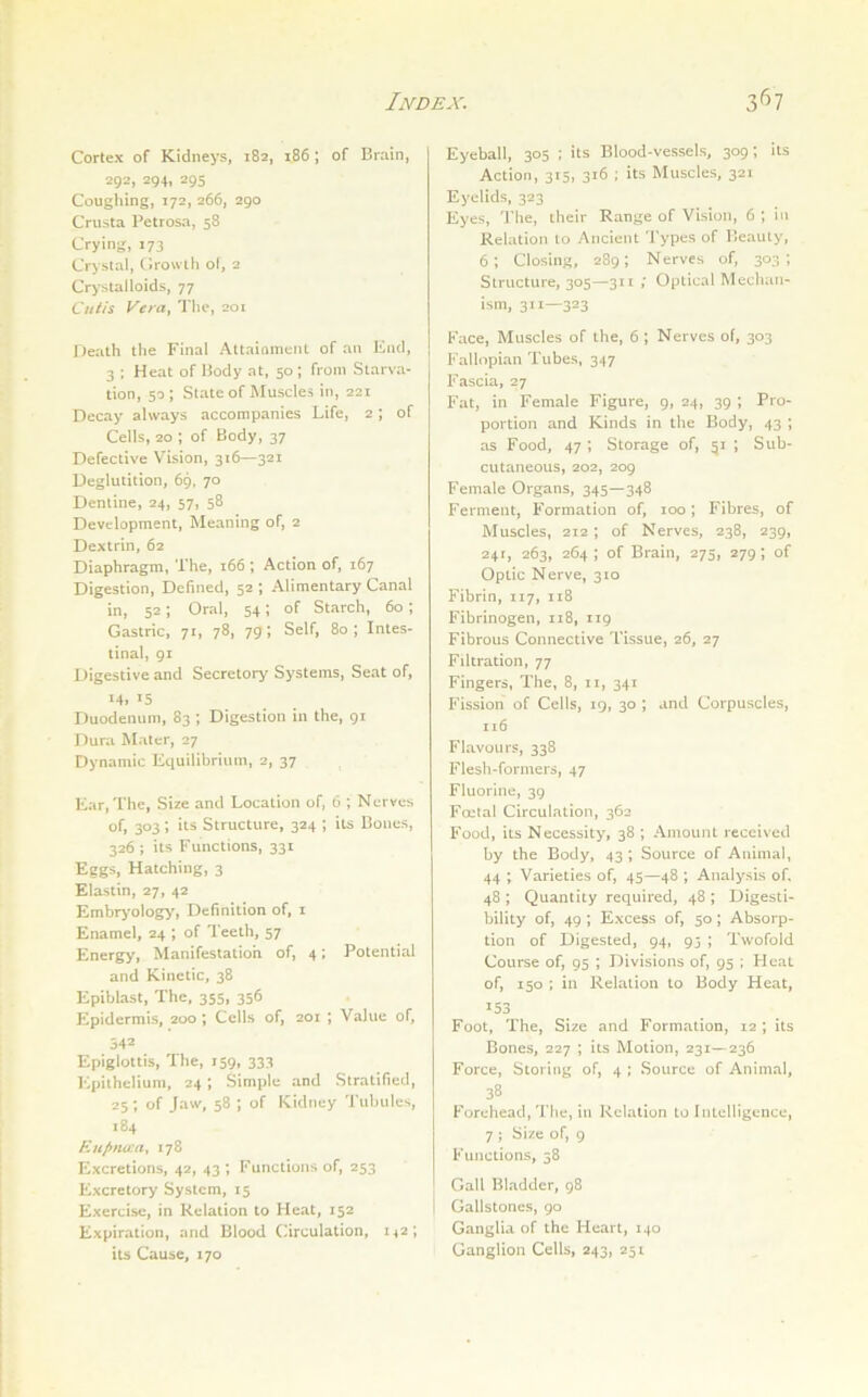 Cortex of Kidneys, 182, 186 ; of Brain, 292, 294, 295 Coughing, 172, 266, 290 Crusta Petrosa, 58 Crying, 173 Crystal, CJrowih o(, 2 Cr>’stalIoids, 77 Cutis Vera, The, 201 Death the Final Attaiaincnt of an Ktid, 3 ; Heat of Body at, 50 ; from Starva- tion, 50; Stateof Muscles in, 221 Decay always accompanies Life, 2; of Cells, 20 ; of Body, 37 Defective Vision, 316—321 Deglutition, 69, 70 Dentine, 24, 57, 58 Development, Meaning of, 2 Dextrin, 62 Diaphragm, The, 166 ; Action of, 167 Digestion, Defined, 52 ; Alimentary Canal in, 52; Oral, 54; of Starch, 60; Gastric, 71, 78, 79; Self, 80; Intes- tinal, 91 Digestive and Secretory Systems, Seat of, 14, 15 Duodenum, 83 ; Digestion in the, 91 Dura Mater, 27 Dynamic Equilibrium, 2, 37 Ear, The, Size and Location of, 6 ; Nerves of, 303; its Structure, 324 ; its Bones, 326 ; its Functions, 331 Eggs, Hatching, 3 Elastin, 27, 42 Embrj'ology, Definition of, i Enamel, 24 ; of Teeth, 57 Energy, Manifestation of, 4; Potential and Kinetic, 38 Epiblast, The, 355, 356 Epidermis, 200; Cells of, 201 ; Value of, 542 Epiglottis, The, 159, 333 Epithelium, 24; Simple and Stratified, 25; of Jaw, 58 ; of Kidney Tubules, 184 Ruf>nu:a^ 178 Excretions, 42, 43 *, Functions of, 253 Excretory System, 15 Exercise, in Relation to Heat, 152 Expiration, and Blood Circulation, 1^2; its Cause, 170 Eyeball, 305 ; its Blood-vessels, 309; its Action, 315, 316 ; its Muscles, 321 Eyelids, 323 Eyes, The, their Range of Vision, 6 ; in Relation to Ancient Types of Beauty, 6; Closing, 289; Nerves of, 303; Structure, 305—311 ; Optical Mechan- ism, 311—323 Face, Muscles of the, 6; Nerves of, 303 Fallopian Tubes, 347 Fascia, 27 Fat, in Female Figure, 9, 24, 39 ; Pro- portion and Kinds in the Body, 43 ; as Food, 47 ; Storage of, 51 ; Sub- cutaneous, 202, 209 Female Organs, 345—348 Ferment, Formation of, 100; Fibres, of Muscles, 212 ; of Nerves, 238, 239, 241, 263, 264 ; of Brain, 275, 279; of Optic Nerve, 310 Fibrin, 117, 118 Fibrinogen, 118, 119 Fibrous Connective Tissue, 26, 27 Filtration, 77 Fingers, The, 8, 11, 341 Fission of Cells, 19, 30 ; and Corpuscles, 116 Flavours, 338 Flesh-formers, 47 Fluorine, 39 Foetal Circulation, 362 Food, its Necessity, 38 ; Amount received by the Body, 43 ; Source of Animal, 44 ; Varieties of, 45—48 ; Analysis of, 48 ; Quantity required, 48 ; Digesti- bility of, 49 ; Excess of, 50; Absorp- tion of Digested, 94, 95 ; Twofold Course of, 95 ; Divisions of, 95 ; Heat of, 150 ; in Relation to Body Heat, 153 Foot, The, Size and Formation, 12 ; its Bones, 227 ; its Motion, 231—236 Force, Storing of, 4 ; Source of Animal, 38 ^ Forehead, Tfie, in Relation to Intelligence, 7 ; Size of, 9 Functions, 58 Gall Bladder. 98 i Gallstones, 90 Ganglia of the Heart, 140 Ganglion Cells, 243, 251