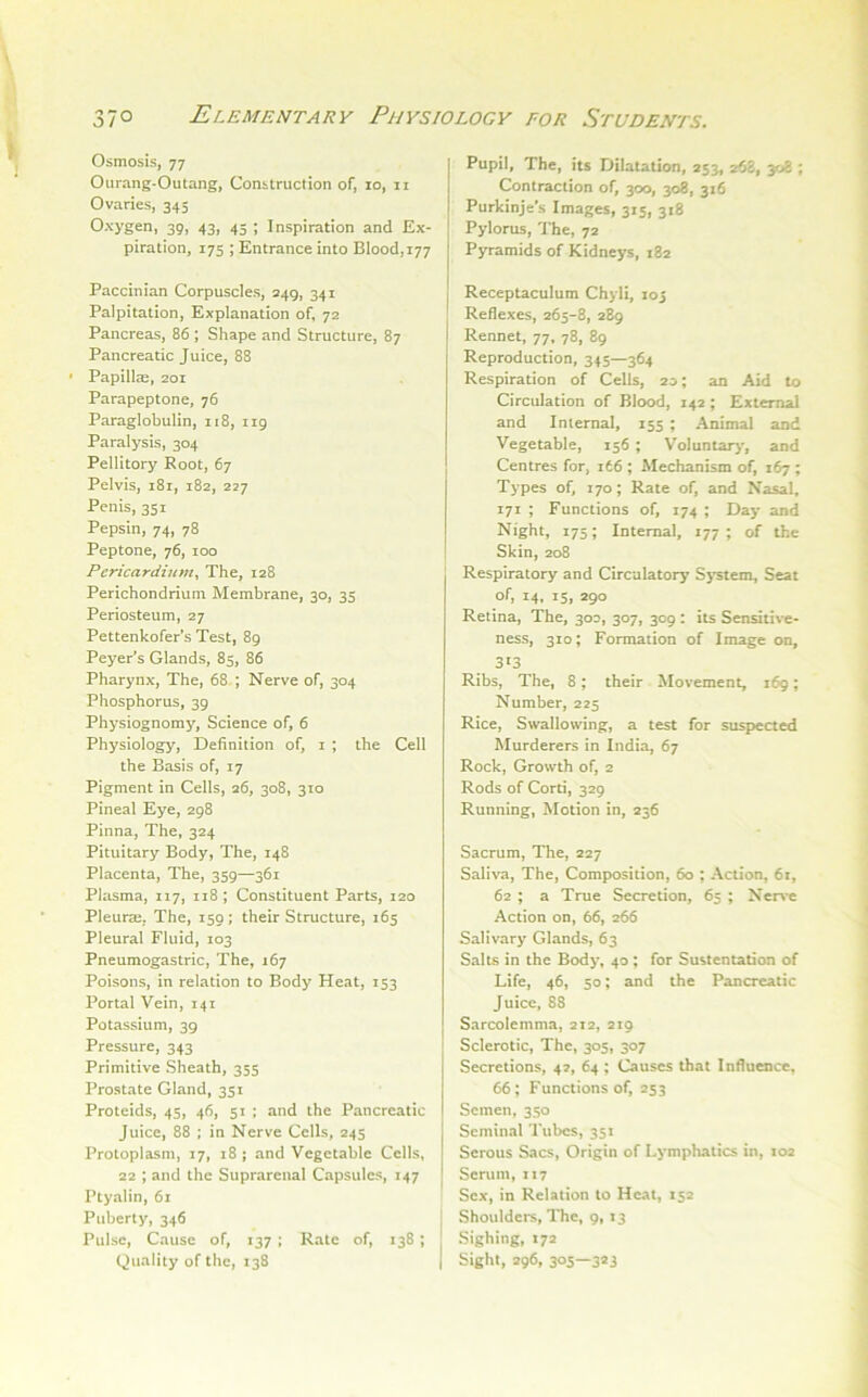 si Osmosis, 77 Ourang-Outang, Construction of, lo, ii Ovaries, 345 Oxygen, 39, 43, 45 ; Inspiration and Ex- piration, 17s ; Entrance into Blood,177 Paccinian Corpuscles, 249, 341 Palpitation, Explanation of, 72 Pancreas, 86 ; Shape and Structure, 87 Pancreatic Juice, 88 • Papillae, 201 Parapeptone, 76 Paraglobulin, 118, 119 Paralysis, 304 Pellitory Root, 67 Pelvis, i8r, 182, 227 Penis, 351 Pepsin, 74, 78 Peptone, 76, 100 Pcricardiumy The, 128 Perichondrium Membrane, 30, 35 Periosteum, 27 Pettenkofer’s Test, 89 Peyer’s Glands, 85, 86 Pharynx, The, 68 ; Nerve of, 304 Phosphorus, 39 Physiognomy, Science of, 6 Physiology, Definition of, i ; the Cell the Basis of, 17 Pigment in Cells, 26, 308, 310 Pineal Eye, 298 Pinna, The, 324 Pituitary Body, The, 148 Placenta, The, 359—361 Plasma, 117, 118; Constituent Parts, 120 * Pleuras, The, 159; their Structure, 165 Pleural Fluid, 103 Pneumogastric, The, 167 Poisons, in relation to Body Heat, 153 Portal Vein, 141 Potassium, 39 Pressure, 343 Primitive Sheath, 355 Prostate Gland, 351 Proteids, 45, 46, 51 ; and the Pancreatic Juice, 88 ; in Nerve Cells, 245 Protoplasm, 17, 18 ; and Vegetable Cells, 22 ; and the Suprarenal Capsules, 147 Ptyalin, 61 Puberty, 346 Pulse, Cause of, 137; Rate of, 138; Quality of the, 138 Pupil, The, its Dilatation, 253, 268, 308 ; Contraction of, 300, 308, 316 Purkinje's Images, 315, 318 Pylorus, The, 72 P5rramids of Kidneys, 182 Receptaculum Chyli, loj Reflexes, 265-8, 289 Rennet, 77, 78, 89 Reproduction, 345—364 Respiration of Cells, 20; an Aid to Circulation of Blood, 142; External and Internal, 155 ; Animal and Vegetable, 156; Voluntary*, and Centres for, 166 ; Mechanism of, 167 ; Types of, 170; Rate of, and Nasal, 171 ; Functions of, 174 ; Day and Night, 175; Internal, 177; of the Skin, 208 Respiratory and Circulatory Sj'stem, Seat of, 14, 15, 290 Retina, The, 30D, 307, 309 : its Sensitive- ness, 310; Formation of Image on, 3*3 Ribs, The, 8; their Movement, 169; Number, 225 Rice, Swallowing, a test for suspected Murderers in India, 67 Rock, Growth of, 2 Rods of Corti, 329 Running, Motion in, 236 Sacrum, The, 227 Saliva, The, Composition, 60 ; Action, 61, 62 ; a True Secretion, 65 ; Nci-n c Action on, 66, 266 Salivary Glands, 63 Salts in the Body, 40 ; for Sustentation of Life, 46, 50; and the Pancreatic Juice, 88 Sarcolemma, 212, 219 Sclerotic, The, 305, 307 Secretions, 4?, 64 ; Causes that Influence, 66; Functions of, 253 Semen, 350 Seminal Tubes, 351 Serous Sacs, Origin of Lymphatics in, 102 Scrum, 117 Sex, in Relation to Heat, 152 I Shoulders, The, 9, 13 Sighing, 172 I Sight, 296, 305—323