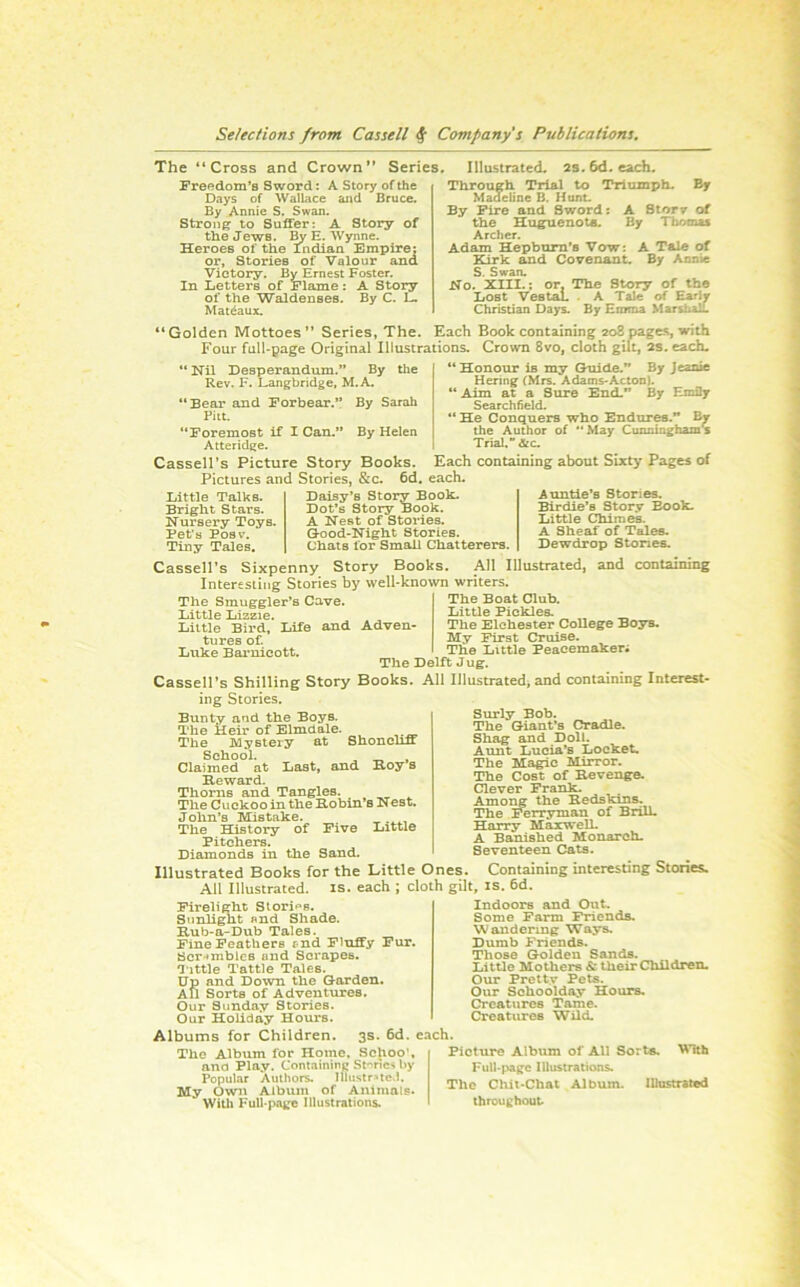 The “Cross and Crown” Series. Freedom’s Sword: A Story of the Days of Wallace aiid Bruce. By Annie S. Swan. Strong to Suffer: A Story of the Jews. By E. Wynne. Heroes of the Indian Empire: or. Stories of Valour and Victory. By Ernest Foster. In Letters of Flame: A Story of the Waldenses. By C. L. Mateaux. Illustrated. 2s.6d. each. Through Trial to Triumph. By Madeline B. Hunt. By Fire and Sword: A Btorv of the Hu^enota. By Thomas Archer. Adam Hepburn’s Vow: A Tale of Ttirk and Covenant. By Annie S. Swan. No. XIII.; or, The Story of the Lost Vestal. . A Tale of Early Christian Days. By Emma MarsUalt Golden Mottoes ” Series, The. Each Book containing 208 pages, with Four full-page Original Illustrations. Crown 8vo, cloth gilt, as. each. Desperandum.” By the “ Nil Rev. F. Langbridge, M.A. “Bear and Forbear.” By Sarah Fill. “Foremost if I Can.” By Helen Atteridge. Cassell's Picture Story Books. Pictures and Stories, &c. 6d, Little Talks. Bright Stars. Nursery Toys. Fet's Posv’. Tiny Tales, Daisy’s Story Book. Dot’s Story Book. A Nest of Stories. Good-Night Stories. Chats for Small Chatterers Honour is my Guide.” By Jeaxue Hering (Mrs. Adams-Acton). Aim at a Sure End,” By Emily Searchheld. He Conquers who Endures.” Br the Author of “ May Cunninghams Trial. &c. Each containing about Sixty Pages of each. Auntie’s Stories. Birdie’s Story Book. Little Chimes. A Sheaf of Tales. Dewdrop Stones. Cassell’s Sixpenny Story Books. All Illustrated, and containing Interesting Stories by well-known writers. The Smuggler’s Cave. Little Lizzie. Little Bird, lafe and Adven- tures of. Luke Barnicott. The Boat Club. Little Pickles. The Elchester College Boys. My First Cruise. The Little Peacemakers The Delft Jug. Cassell’s Shilling Story Books. All Illustratedi and containing Interest- ing Stories. Bunty and the Boys. The Heir of Elmdale. The Mystery at Shonelm School. , ^ Claimed at Last, and Hoy s Reward. Thorns and Tangles. The Cuckoo in the Robin’s Nest. John’s Mistake. The History of Five Little Pitchers. Diamonds in the Sand. Illustrated Books for the Little Ones. Containing interesting Stories. All Illustrated, is. each ; cloth gilt, is. 6d. Indoors and Out. Surly Bob. The Giant’s Cradle. Shag and Doll. Aunt Lucia’s Locket. The Magic Mirror. The Cost of Revenge. Clever Frank. Amo^ the Redskins. The Ferryman of Brill. Harry Maxwell. A Banished Monarch. Seventeen Cats. Firelight Stori^'s. Sunlight nnd Shade. Rub-a-Dub Tales. Fine Feathers tnd Fluffy Fur. Scr*^mbies and Scrapes. T'lttle Tattle Tales. Up and Down the Garden. All Sorts of Adventures. Our Sunday Stories. Our Holiday Hours. Albums for Children. 3s The Album for Home. Scjioo', ana Play. Containing St'^nes by Popular Authors. Ilhistr^te.l. My Owu Album of Animals* Wilb Full-page Illustrations. 6d. each. Some Farm Friends. Wandering Ways. Dumb Friends. Those Golden Sands. Little Mothers & their Children. Our Pretty Pets. Our Schoolday Hours. Creatures Tame. Creatures Wild. \^Tth Picture Album of All Sorts, Full-page Illustrations. The Chit-Chat Album. lUnstrated throughout