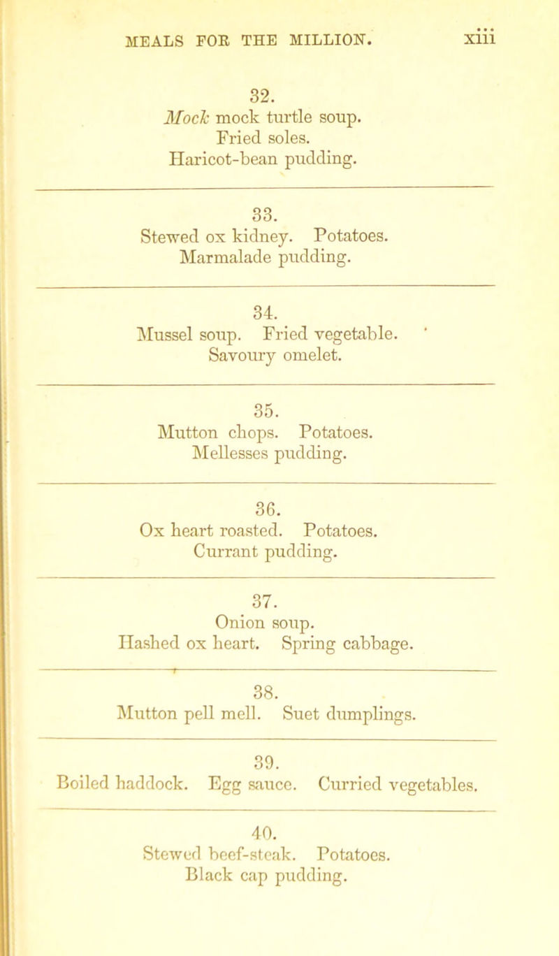 32. Mock mock turtle soup. Fried soles. Haricot-bean pudding. 33. Stewed ox kidney. Potatoes. Marmalade pudding. 34. Mussel soup. Fried vegetable. Savoury omelet. 35. Mutton chops. Potatoes. Mellesses pudding. 36. Ox heart roasted. Potatoes. Currant pudding. 37. Onion soup. Hashed ox heart. Spring cabbage. 38. Mutton pell mell. Suet dumplings. 39. Boiled haddock. Egg sauce. Curried vegetables. 40. Stewed beef-steak. Potatoes. Black cap pudding.