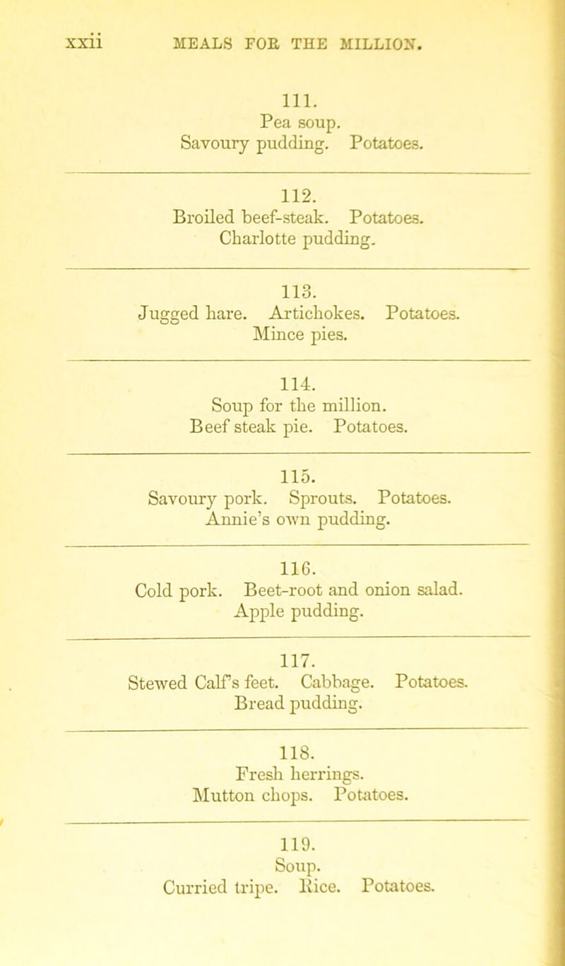 111. Pea soup. Savoury pudding. Potatoes. 112. Broiled beef-steak. Potatoes. Charlotte pudding. 113. Jugged hare. Artichokes. Potatoes. Mince pies. 114. Soup for the million. Beef steak pie. Potatoes. 115. Savoury pork. Sprouts. Potatoes. Annie’s own pudding. 116. Cold pork. Beet-root and onion salad. Apple pudding. 117. Stewed Calf s feet. Cabbage. Potatoes. Bread pudding. 118. Fresh herrings. Mutton chops. Potatoes. 119. Soup. Curried tripe, llice. Potatoes.