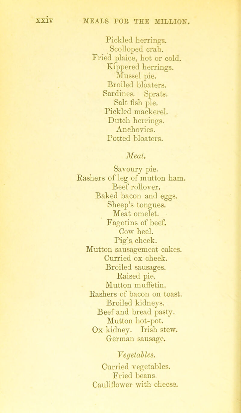 Pickled herrings. Scolloped crab. Fried plaice, hot or cold. Kippered herrings. Mussel pie. Broiled bloaters. Sardines. Sprats. Salt fish pie. Pickled mackerel. Dutch herrings. Anchovies. Potted bloaters. Meat. Savoury pie. Rashers of leg of mutton ham. Beef rollover. Baked bacon and eggs. Sheep’s tongues. Meat omelet. Fagotins of beef. Cow heel. Pig’s cheek. Mutton sausagemeat cakes. Curried ox cheek. Broiled sausages. Raised pie. Mutton muffetin. Rashers of bacon on toast. Broiled kidneys. Beef and bread pasty. Mutton hot-pot. Ox kidney. Irish stew. German sausage. Vegetables. Curried vegetables. Fried beans. Cauliflower with cheese.