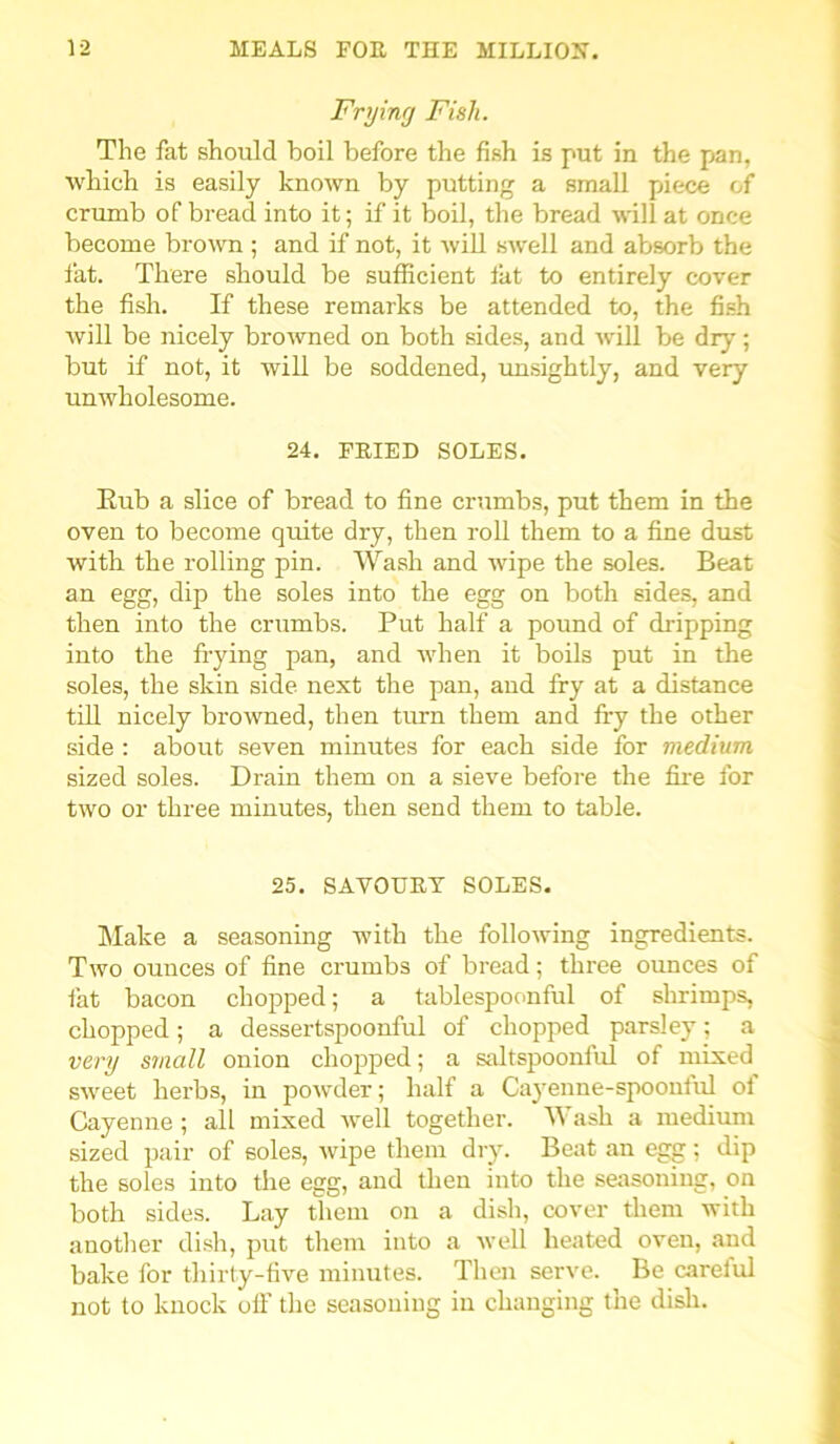 Frying Fish. The fat should boil before the fish is put in the pan, which is easily known by putting a small piiece of crumb of bread into it; if it boil, the bread will at once become brown ; and if not, it will swell and absorb the fat. There should be sufficient fat to entirely cover the fish. If these remarks be attended to, the fish will be nicely browned on both sides, and will be dry; but if not, it will be soddened, unsightly, and very unwholesome. 24. FEIED SOLES. Eub a slice of bread to fine crumbs, put them in the oven to become quite dry, then roll them to a fine dust with, the rolling pin. Wash and wipe the soles. Beat an egg, dip the soles into the egg on both sides, and then into the crumbs. Put half a pound of dripping into the flying pan, and when it boils put in the soles, the skin side next the pan, and fry at a distance till nicely browned, then turn them and fry the other side : about seven minutes for each side for medium sized soles. Drain them on a sieve before the fire for two or three minutes, then send them to table. 25. SAVOUEY SOLES. Make a seasoning with the following ingredients. Two ounces of fine crumbs of bread; three ounces of fat bacon chopped; a tablespoonful of shrimps, chopped; a dessertspoonful of chopped parsley; a very small onion chopped; a saltspoonful of mixed sweet herbs, in powder; half a Cayenne-spooniul ol Cayenne ; all mixed well together. W ash a medium sized pair of soles, wipe them dry. Beat an egg; dip the soles into the egg, and then into the seasoning, on both sides. Lay them on a dish, cover them with another dish, put them into a well heated oven, and bake for thirty-five minutes. Then serve. Be carelul not to knock oil' the seasoning in changing the dish.