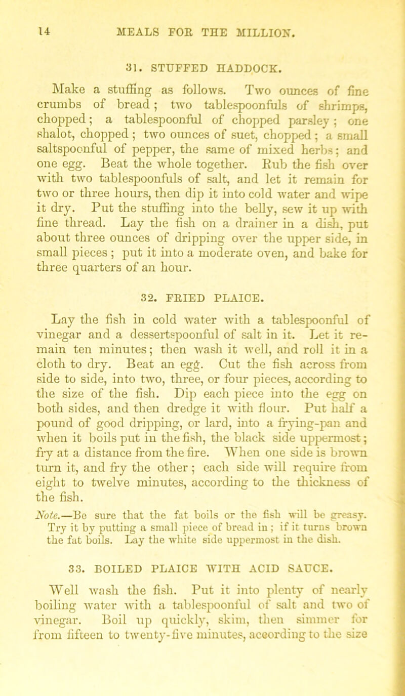 31. STUFFED HADDOCK. Make a stuffing as follows. Two ounces of fine crumbs of bread; two tablespoonfuls of shrimps, chopped; a tablespoonful of chopped parsley; one shalot, chopped ; two ounces of suet, chopped; a small saltspoonful of pepper, the same of mixed herbs; and one egg. Beat the whole together. Bub the fish over with two tablespoonfuls of salt, and let it remain for two or three hours, then dip it into cold water and wipe it dry. Put the stuffing into the belly, sew it up with fine thread. Lay the fish on a drainer in a dish, put about three ounces of dripping over the upper side, in small pieces ; put it into a moderate oven, and bake for three quarters of an hour. 32. FRIED PLAICE. Lay the fish in cold water with a tablespoonful of vinegar and a dessertspoonful of salt in it. Let it re- main ten minutes; then wash it well, and roll it in a cloth to dry. Beat an egg. Cut the fish across from side to side, into two, three, or four pieces, according to the size of the fish. Dip each piece into the egg on both sides, and then dredge it with flour. Put half a pound of good dripping, or lard, into a frying-pan and when it boils put in the fish, the black side uppermost; fry at a distance from the fire. When one side is brown turn it, and fry the other ; each side will require from eight to twelve minutes, according to the thickness of the fish. Note.—Be sure that the fat boils or the fish will be greasy. Try it by putting a small piece of bread in ; if it turns brown the fat boils. Lay the white side uppermost in the dish. 33. BOILED PLAICE WITH ACID SAUCE. Well wash the fish. Put it into plenty of nearly boiling water with a tablespoonful of salt and two of vinegar. Boil up quickly, skim, then simmer for from fifteen to twenty-five minutes, according to the size