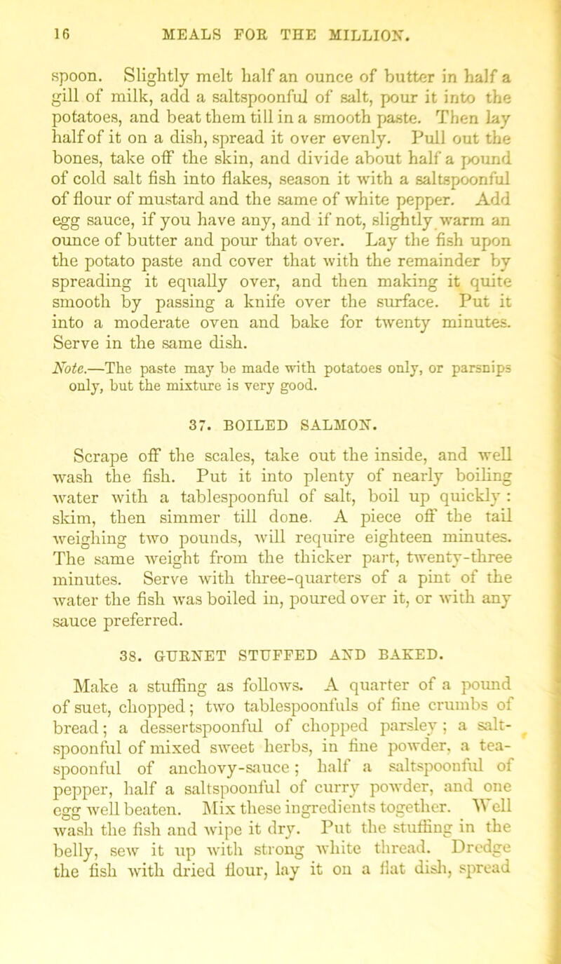 spoon. Slightly melt half an ounce of butter in half a gill of milk, add a saltspoonful of salt, pour it into the potatoes, and beat them till in a smooth paste. Then lay half of it on a dish, spread it over evenly. Pull out the bones, take off the skin, and divide about half a pxmnd of cold salt fish into flakes, season it with a saltspoonful of flour of mustard and the same of white pepper. Add egg sauce, if you have any, and if not, slightly warm an ounce of butter and pour that over. Lay the fish upon the potato paste and cover that with the remainder by spreading it equally over, and then making it quite smooth by passing a knife over the surface. Put it into a moderate oven and bake for twenty minutes. Serve in the same dish. Note.—The paste may be made with potatoes only, or parsnips only, but the mixture is very good. 37. BOILED SALMON. Scrape off the scales, take out the inside, and well wash the fish. Put it into plenty of nearly boiling water with a tablespoonful of salt, boil up quickly : skim, then simmer till done. A piece off the tail weighing two pounds, will require eighteen minutes. The same weight from the thicker part, twenty-three minutes. Serve with three-quarters of a pint of the water the fish was boiled in, poured over it, or with any sauce preferred. 38. GURNET STUFFED AND BAKED. Make a stuffing as follows. A quarter of a pound of suet, chopped; two tablespoonfuls of fine crumbs of bread; a dessertspoonful of chopped parsley; a salt- spoonful of mixed sweet herbs, in fine powder, a tea- spoonful of auchovy-sauce; half a saltspoonful of pepper, half a saltspoonful of curry powder, and one egg well beaten. Mix these ingredients together. Well wash the fish and wipe it dry. Put the stuffing in the belly, sew it up with strong white thread. Dredge the fish with dried flour, lay it on a fiat dish, spread