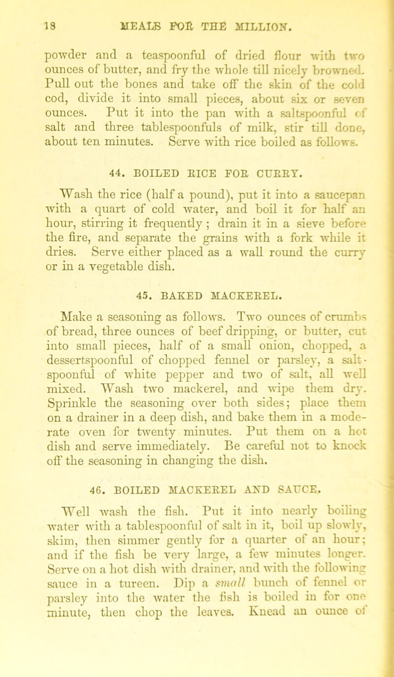 powder and a teaspoonful of dried flour with two ounces of butter, and fry the whole till nicely browned. Pull out the bones and take off the skin of the cold cod, divide it into small pieces, about six or seven ounces. Put it into the pan with a saltspoonful of salt and three tablespoonfuls of milk, stir till done, about ten minutes. Serve with rice boiled as follows. 44. BOILED EICE FOE CUBBY. Wash the rice (half a pound), put it into a saucepan with a quart of cold water, and boil it for half an hour, stirring it frequently ; drain it in a sieve before the fire, and separate the grains with a fork while it dries. Serve either placed as a wall round the curry or in a vegetable dish. 45. BAKED MACKEEEL. Make a seasoning as follows. Two ounces of crumbs of bread, three ounces of beef dripping, or butter, cut into small pieces, half of a small onion, chopped, a dessertspoonful of chopped fennel or parsley, a salt- spoonful of white pepper and two of salt, all well mixed. Wash two mackerel, and wipe them dry. Sprinkle the seasoning over both sides; place them on a drainer in a deep dish, and bake them in a mode- rate oven for tAventy minutes. Put them on a hot dish and serve immediately. Be careful not to knock off the seasoning in changing the dish. 46. BOILED MACKEBEL AND SAUCE. Well Avash the fish. Put it into nearly boiling Avater Avith a tablespoonful of salt in it, boil up slowly, skim, then simmer gently for a quarter of an hour; and if the fish be very large, a few minutes longer. Serve on a hot dish Avith drainer, and with the following sauce in a tureen. Dip a small bunch of fennel or parsley into the water the fish is boiled in for one minute, then chop the leaves. Knead an ounce ol